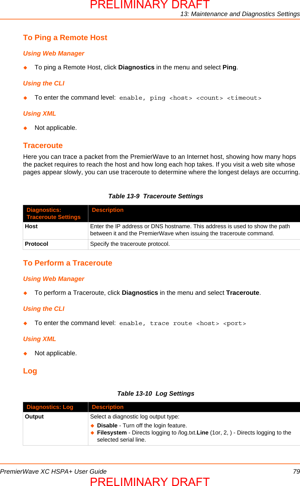 13: Maintenance and Diagnostics SettingsPremierWave XC HSPA+ User Guide 79To Ping a Remote HostUsing Web ManagerTo ping a Remote Host, click Diagnostics in the menu and select Ping.Using the CLITo enter the command level:  enable, ping &lt;host&gt; &lt;count&gt; &lt;timeout&gt;Using XMLNot applicable.TracerouteHere you can trace a packet from the PremierWave to an Internet host, showing how many hops the packet requires to reach the host and how long each hop takes. If you visit a web site whose pages appear slowly, you can use traceroute to determine where the longest delays are occurring.Table 13-9  Traceroute SettingsTo Perform a TracerouteUsing Web ManagerTo perform a Traceroute, click Diagnostics in the menu and select Traceroute.Using the CLITo enter the command level:  enable, trace route &lt;host&gt; &lt;port&gt;Using XMLNot applicable.LogTable 13-10  Log SettingsDiagnostics: Traceroute Settings DescriptionHost Enter the IP address or DNS hostname. This address is used to show the path between it and the PremierWave when issuing the traceroute command.Protocol Specify the traceroute protocol.Diagnostics: Log DescriptionOutput Select a diagnostic log output type:Disable - Turn off the login feature.Filesystem - Directs logging to /log.txt.Line (1or, 2, ) - Directs logging to the selected serial line.PRELIMINARY DRAFTPRELIMINARY DRAFT