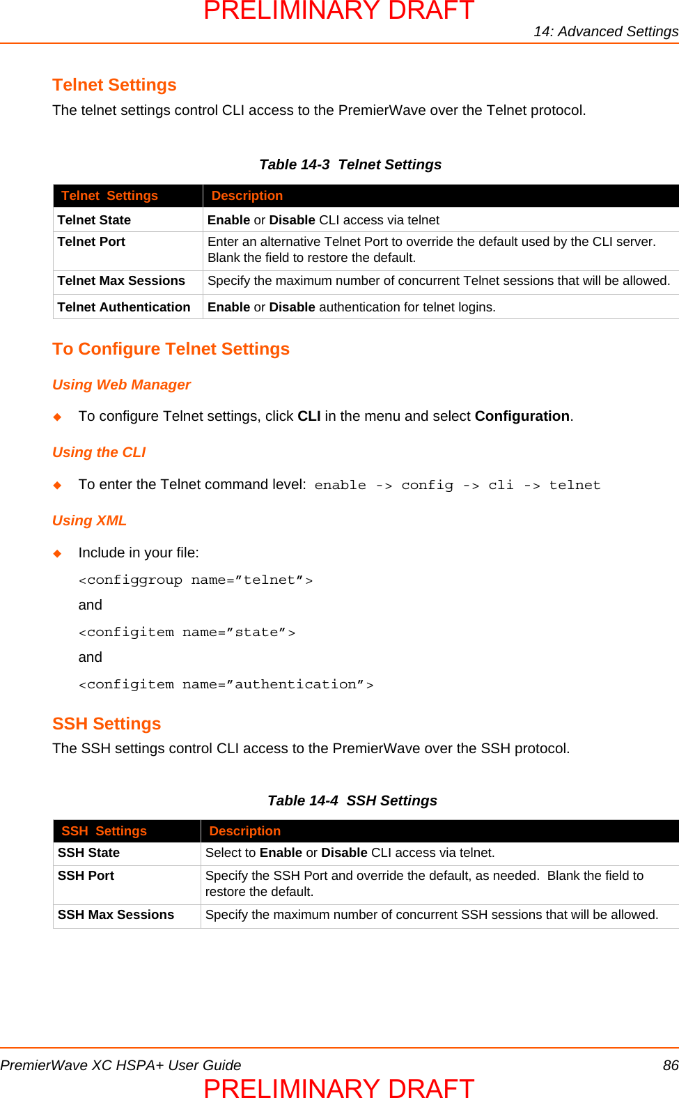 14: Advanced SettingsPremierWave XC HSPA+ User Guide 86Telnet SettingsThe telnet settings control CLI access to the PremierWave over the Telnet protocol.Table 14-3  Telnet Settings To Configure Telnet SettingsUsing Web ManagerTo configure Telnet settings, click CLI in the menu and select Configuration.Using the CLITo enter the Telnet command level:  enable -&gt; config -&gt; cli -&gt; telnetUsing XMLInclude in your file:  &lt;configgroup name=”telnet”&gt;and&lt;configitem name=”state”&gt;and&lt;configitem name=”authentication”&gt;SSH SettingsThe SSH settings control CLI access to the PremierWave over the SSH protocol.Table 14-4  SSH SettingsTelnet  Settings DescriptionTelnet State Enable or Disable CLI access via telnetTelnet Port Enter an alternative Telnet Port to override the default used by the CLI server.  Blank the field to restore the default.Telnet Max Sessions Specify the maximum number of concurrent Telnet sessions that will be allowed.Telnet Authentication Enable or Disable authentication for telnet logins.SSH  Settings DescriptionSSH State Select to Enable or Disable CLI access via telnet.SSH Port Specify the SSH Port and override the default, as needed.  Blank the field to restore the default.SSH Max Sessions Specify the maximum number of concurrent SSH sessions that will be allowed.PRELIMINARY DRAFTPRELIMINARY DRAFT