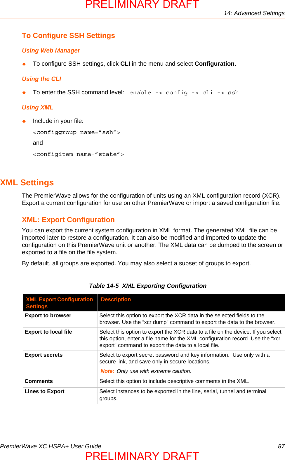 14: Advanced SettingsPremierWave XC HSPA+ User Guide 87To Configure SSH SettingsUsing Web ManagerTo configure SSH settings, click CLI in the menu and select Configuration.Using the CLITo enter the SSH command level:  enable -&gt; config -&gt; cli -&gt; sshUsing XMLInclude in your file:  &lt;configgroup name=”ssh”&gt;and&lt;configitem name=”state”&gt;XML SettingsThe PremierWave allows for the configuration of units using an XML configuration record (XCR). Export a current configuration for use on other PremierWave or import a saved configuration file. XML: Export ConfigurationYou can export the current system configuration in XML format. The generated XML file can be imported later to restore a configuration. It can also be modified and imported to update the configuration on this PremierWave unit or another. The XML data can be dumped to the screen or exported to a file on the file system.By default, all groups are exported. You may also select a subset of groups to export.Table 14-5  XML Exporting ConfigurationXML Export Configuration Settings DescriptionExport to browser Select this option to export the XCR data in the selected fields to the browser. Use the “xcr dump” command to export the data to the browser.Export to local file  Select this option to export the XCR data to a file on the device. If you select this option, enter a file name for the XML configuration record. Use the “xcr export” command to export the data to a local file.Export secrets Select to export secret password and key information.  Use only with a secure link, and save only in secure locations.Note: Only use with extreme caution.  Comments Select this option to include descriptive comments in the XML.Lines to Export Select instances to be exported in the line, serial, tunnel and terminal groups. PRELIMINARY DRAFTPRELIMINARY DRAFT
