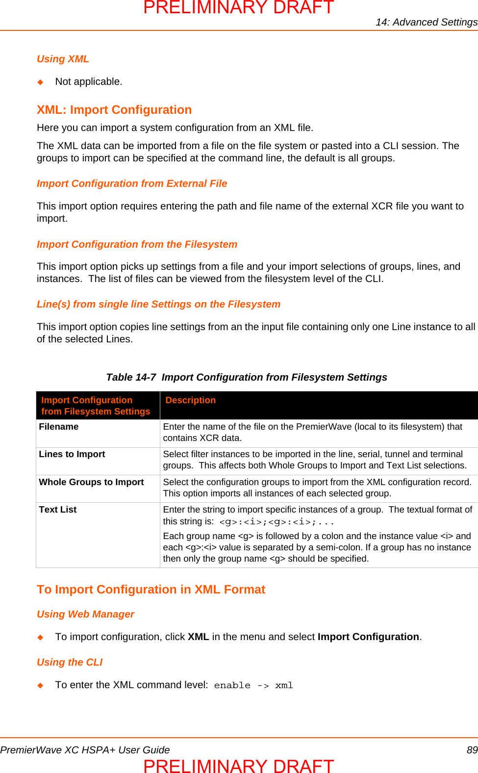 14: Advanced SettingsPremierWave XC HSPA+ User Guide 89Using XMLNot applicable.XML: Import ConfigurationHere you can import a system configuration from an XML file. The XML data can be imported from a file on the file system or pasted into a CLI session. The groups to import can be specified at the command line, the default is all groups.Import Configuration from External FileThis import option requires entering the path and file name of the external XCR file you want to import. Import Configuration from the FilesystemThis import option picks up settings from a file and your import selections of groups, lines, and instances.  The list of files can be viewed from the filesystem level of the CLI.Line(s) from single line Settings on the FilesystemThis import option copies line settings from an the input file containing only one Line instance to all of the selected Lines.  Table 14-7  Import Configuration from Filesystem Settings To Import Configuration in XML FormatUsing Web ManagerTo import configuration, click XML in the menu and select Import Configuration.Using the CLITo enter the XML command level:  enable -&gt; xmlImport Configuration from Filesystem Settings DescriptionFilename Enter the name of the file on the PremierWave (local to its filesystem) that contains XCR data.Lines to Import Select filter instances to be imported in the line, serial, tunnel and terminal groups.  This affects both Whole Groups to Import and Text List selections.Whole Groups to Import Select the configuration groups to import from the XML configuration record. This option imports all instances of each selected group.Text List Enter the string to import specific instances of a group.  The textual format of this string is:  &lt;g&gt;:&lt;i&gt;;&lt;g&gt;:&lt;i&gt;;...Each group name &lt;g&gt; is followed by a colon and the instance value &lt;i&gt; and each &lt;g&gt;:&lt;i&gt; value is separated by a semi-colon. If a group has no instance then only the group name &lt;g&gt; should be specified. PRELIMINARY DRAFTPRELIMINARY DRAFT