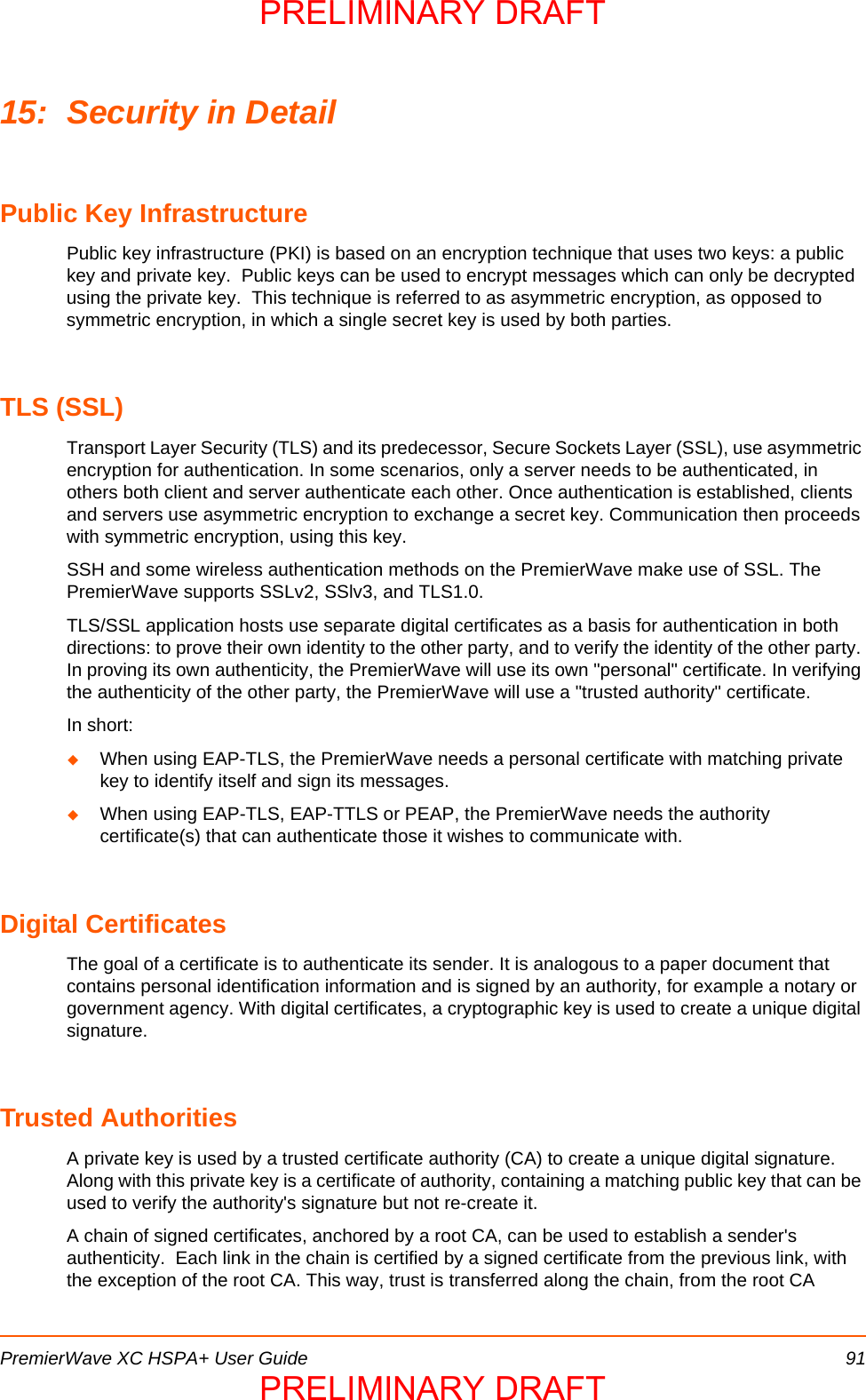 PremierWave XC HSPA+ User Guide 9115: Security in DetailPublic Key InfrastructurePublic key infrastructure (PKI) is based on an encryption technique that uses two keys: a public key and private key.  Public keys can be used to encrypt messages which can only be decrypted using the private key.  This technique is referred to as asymmetric encryption, as opposed to symmetric encryption, in which a single secret key is used by both parties.TLS (SSL)Transport Layer Security (TLS) and its predecessor, Secure Sockets Layer (SSL), use asymmetric encryption for authentication. In some scenarios, only a server needs to be authenticated, in others both client and server authenticate each other. Once authentication is established, clients and servers use asymmetric encryption to exchange a secret key. Communication then proceeds with symmetric encryption, using this key.SSH and some wireless authentication methods on the PremierWave make use of SSL. The PremierWave supports SSLv2, SSlv3, and TLS1.0.TLS/SSL application hosts use separate digital certificates as a basis for authentication in both directions: to prove their own identity to the other party, and to verify the identity of the other party. In proving its own authenticity, the PremierWave will use its own &quot;personal&quot; certificate. In verifying the authenticity of the other party, the PremierWave will use a &quot;trusted authority&quot; certificate.In short:When using EAP-TLS, the PremierWave needs a personal certificate with matching private key to identify itself and sign its messages.When using EAP-TLS, EAP-TTLS or PEAP, the PremierWave needs the authority certificate(s) that can authenticate those it wishes to communicate with.Digital CertificatesThe goal of a certificate is to authenticate its sender. It is analogous to a paper document that contains personal identification information and is signed by an authority, for example a notary or government agency. With digital certificates, a cryptographic key is used to create a unique digital signature. Trusted AuthoritiesA private key is used by a trusted certificate authority (CA) to create a unique digital signature.  Along with this private key is a certificate of authority, containing a matching public key that can be used to verify the authority&apos;s signature but not re-create it.A chain of signed certificates, anchored by a root CA, can be used to establish a sender&apos;s authenticity.  Each link in the chain is certified by a signed certificate from the previous link, with the exception of the root CA. This way, trust is transferred along the chain, from the root CA PRELIMINARY DRAFTPRELIMINARY DRAFT