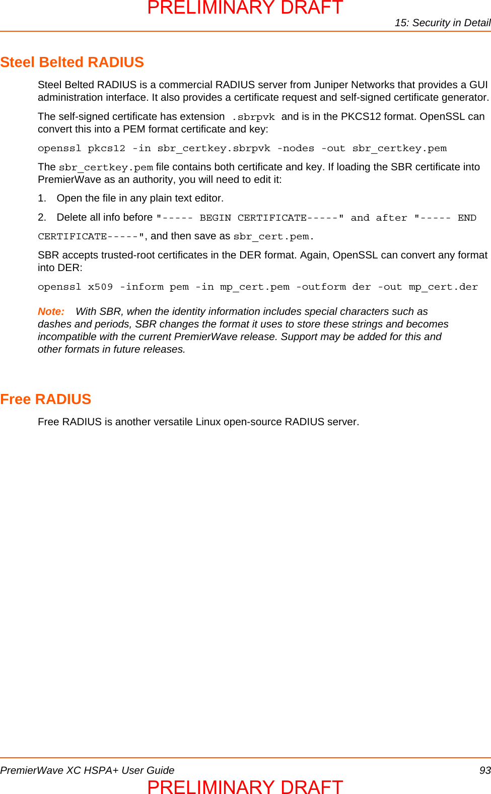 15: Security in DetailPremierWave XC HSPA+ User Guide 93Steel Belted RADIUSSteel Belted RADIUS is a commercial RADIUS server from Juniper Networks that provides a GUI administration interface. It also provides a certificate request and self-signed certificate generator.The self-signed certificate has extension .sbrpvk and is in the PKCS12 format. OpenSSL can convert this into a PEM format certificate and key:openssl pkcs12 -in sbr_certkey.sbrpvk -nodes -out sbr_certkey.pemThe sbr_certkey.pem file contains both certificate and key. If loading the SBR certificate into PremierWave as an authority, you will need to edit it:1. Open the file in any plain text editor.2. Delete all info before &quot;----- BEGIN CERTIFICATE-----&quot; and after &quot;----- ENDCERTIFICATE-----&quot;, and then save as sbr_cert.pem.SBR accepts trusted-root certificates in the DER format. Again, OpenSSL can convert any format into DER:openssl x509 -inform pem -in mp_cert.pem -outform der -out mp_cert.derNote: With SBR, when the identity information includes special characters such as dashes and periods, SBR changes the format it uses to store these strings and becomes incompatible with the current PremierWave release. Support may be added for this and other formats in future releases.Free RADIUSFree RADIUS is another versatile Linux open-source RADIUS server.PRELIMINARY DRAFTPRELIMINARY DRAFT