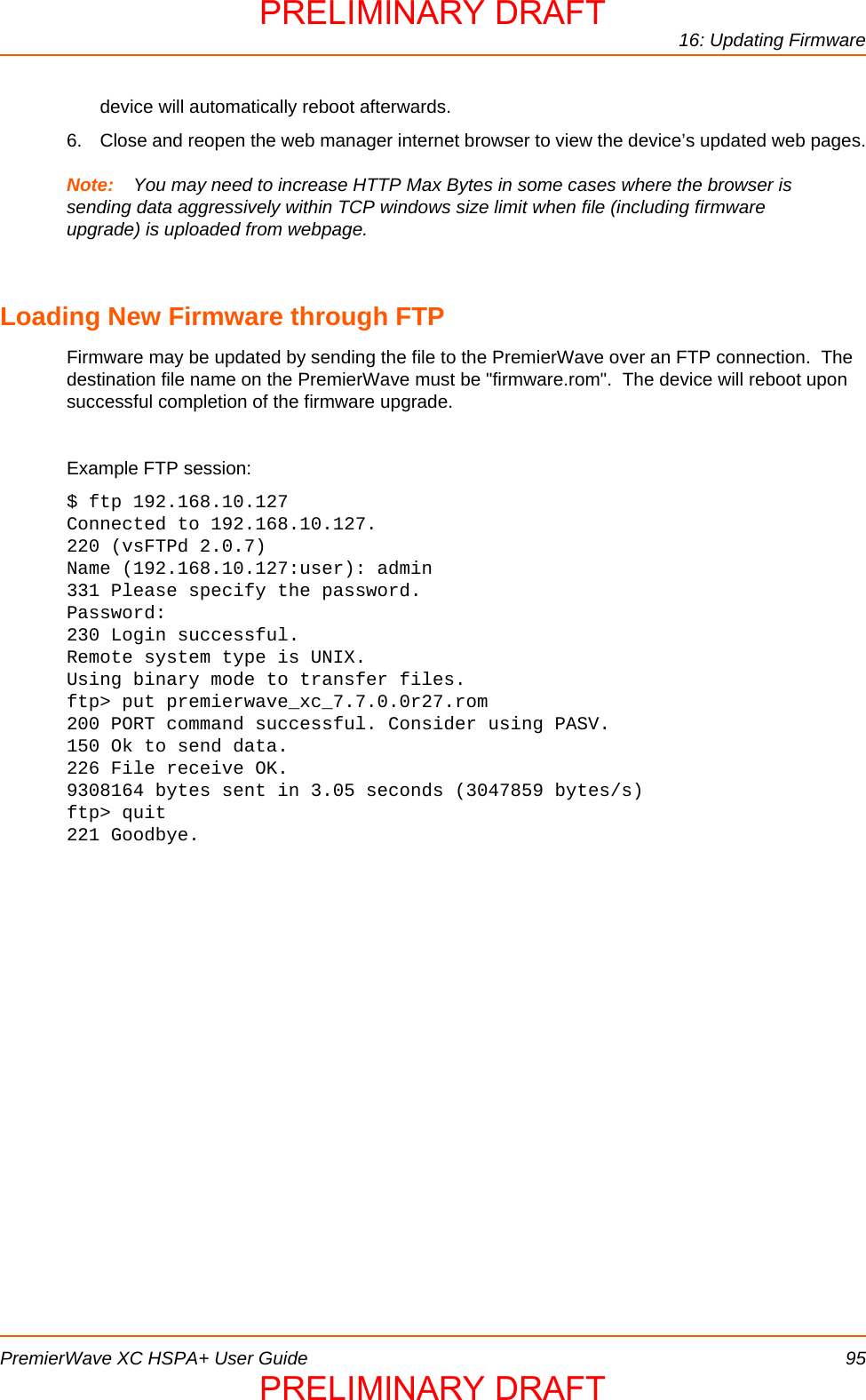 16: Updating FirmwarePremierWave XC HSPA+ User Guide 95device will automatically reboot afterwards.6. Close and reopen the web manager internet browser to view the device’s updated web pages.Note: You may need to increase HTTP Max Bytes in some cases where the browser is sending data aggressively within TCP windows size limit when file (including firmware upgrade) is uploaded from webpage.Loading New Firmware through FTPFirmware may be updated by sending the file to the PremierWave over an FTP connection.  The destination file name on the PremierWave must be &quot;firmware.rom&quot;.  The device will reboot upon successful completion of the firmware upgrade.Example FTP session:$ ftp 192.168.10.127Connected to 192.168.10.127.220 (vsFTPd 2.0.7)Name (192.168.10.127:user): admin331 Please specify the password.Password:230 Login successful.Remote system type is UNIX.Using binary mode to transfer files.ftp&gt; put premierwave_xc_7.7.0.0r27.rom 200 PORT command successful. Consider using PASV.150 Ok to send data.226 File receive OK.9308164 bytes sent in 3.05 seconds (3047859 bytes/s)ftp&gt; quit221 Goodbye.PRELIMINARY DRAFTPRELIMINARY DRAFT