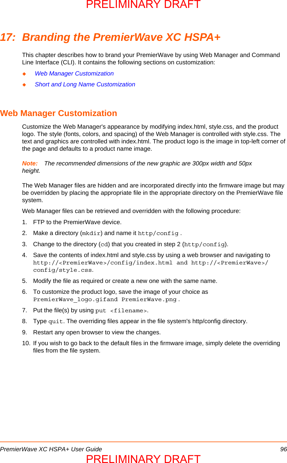 PremierWave XC HSPA+ User Guide 9617: Branding the PremierWave XC HSPA+This chapter describes how to brand your PremierWave by using Web Manager and Command Line Interface (CLI). It contains the following sections on customization: Web Manager Customization Short and Long Name Customization Web Manager CustomizationCustomize the Web Manager&apos;s appearance by modifying index.html, style.css, and the product logo. The style (fonts, colors, and spacing) of the Web Manager is controlled with style.css. The text and graphics are controlled with index.html. The product logo is the image in top-left corner of the page and defaults to a product name image.Note: The recommended dimensions of the new graphic are 300px width and 50px height.The Web Manager files are hidden and are incorporated directly into the firmware image but may be overridden by placing the appropriate file in the appropriate directory on the PremierWave file system.Web Manager files can be retrieved and overridden with the following procedure:1. FTP to the PremierWave device.2. Make a directory (mkdir) and name it http/config .3. Change to the directory (cd) that you created in step 2 (http/config).4. Save the contents of index.html and style.css by using a web browser and navigating to http://&lt;PremierWave&gt;/config/index.html and http://&lt;PremierWave&gt;/config/style.css.5. Modify the file as required or create a new one with the same name.6. To customize the product logo, save the image of your choice as PremierWave_logo.gifand PremierWave.png .7. Put the file(s) by using put &lt;filename&gt;.8. Type quit. The overriding files appear in the file system&apos;s http/config directory.9. Restart any open browser to view the changes.10. If you wish to go back to the default files in the firmware image, simply delete the overriding files from the file system.PRELIMINARY DRAFTPRELIMINARY DRAFT