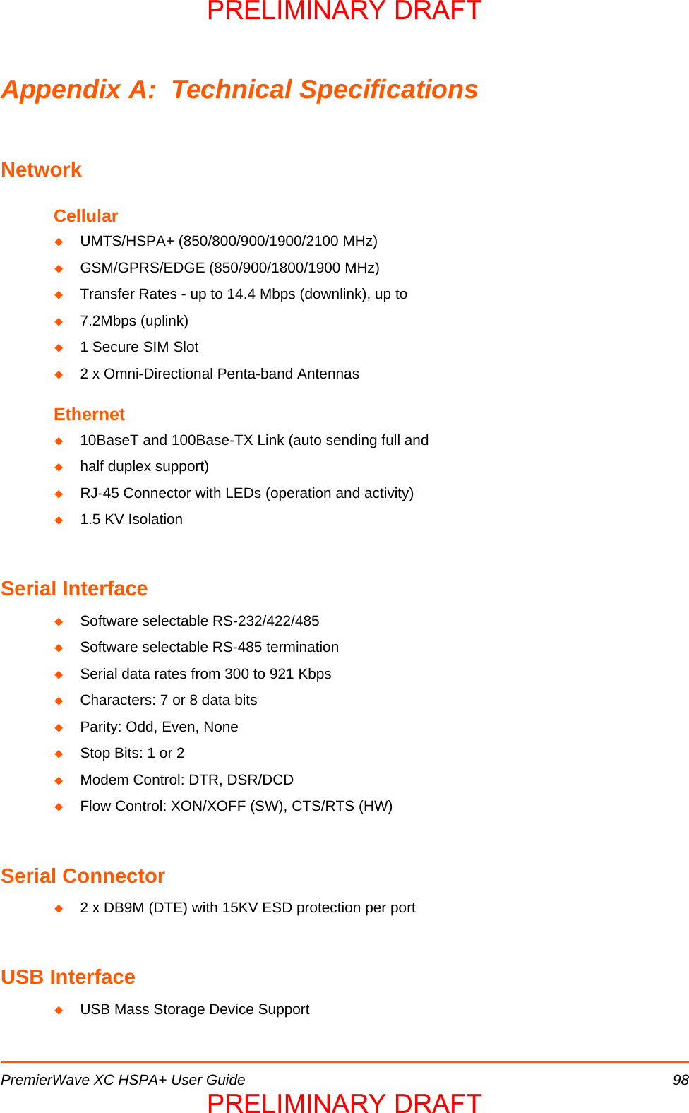 PremierWave XC HSPA+ User Guide 98Appendix A:  Technical SpecificationsNetworkCellularUMTS/HSPA+ (850/800/900/1900/2100 MHz)GSM/GPRS/EDGE (850/900/1800/1900 MHz)Transfer Rates - up to 14.4 Mbps (downlink), up to7.2Mbps (uplink)1 Secure SIM Slot2 x Omni-Directional Penta-band AntennasEthernet10BaseT and 100Base-TX Link (auto sending full andhalf duplex support)RJ-45 Connector with LEDs (operation and activity)1.5 KV IsolationSerial InterfaceSoftware selectable RS-232/422/485Software selectable RS-485 terminationSerial data rates from 300 to 921 KbpsCharacters: 7 or 8 data bitsParity: Odd, Even, NoneStop Bits: 1 or 2Modem Control: DTR, DSR/DCDFlow Control: XON/XOFF (SW), CTS/RTS (HW)Serial Connector2 x DB9M (DTE) with 15KV ESD protection per portUSB InterfaceUSB Mass Storage Device SupportPRELIMINARY DRAFTPRELIMINARY DRAFT