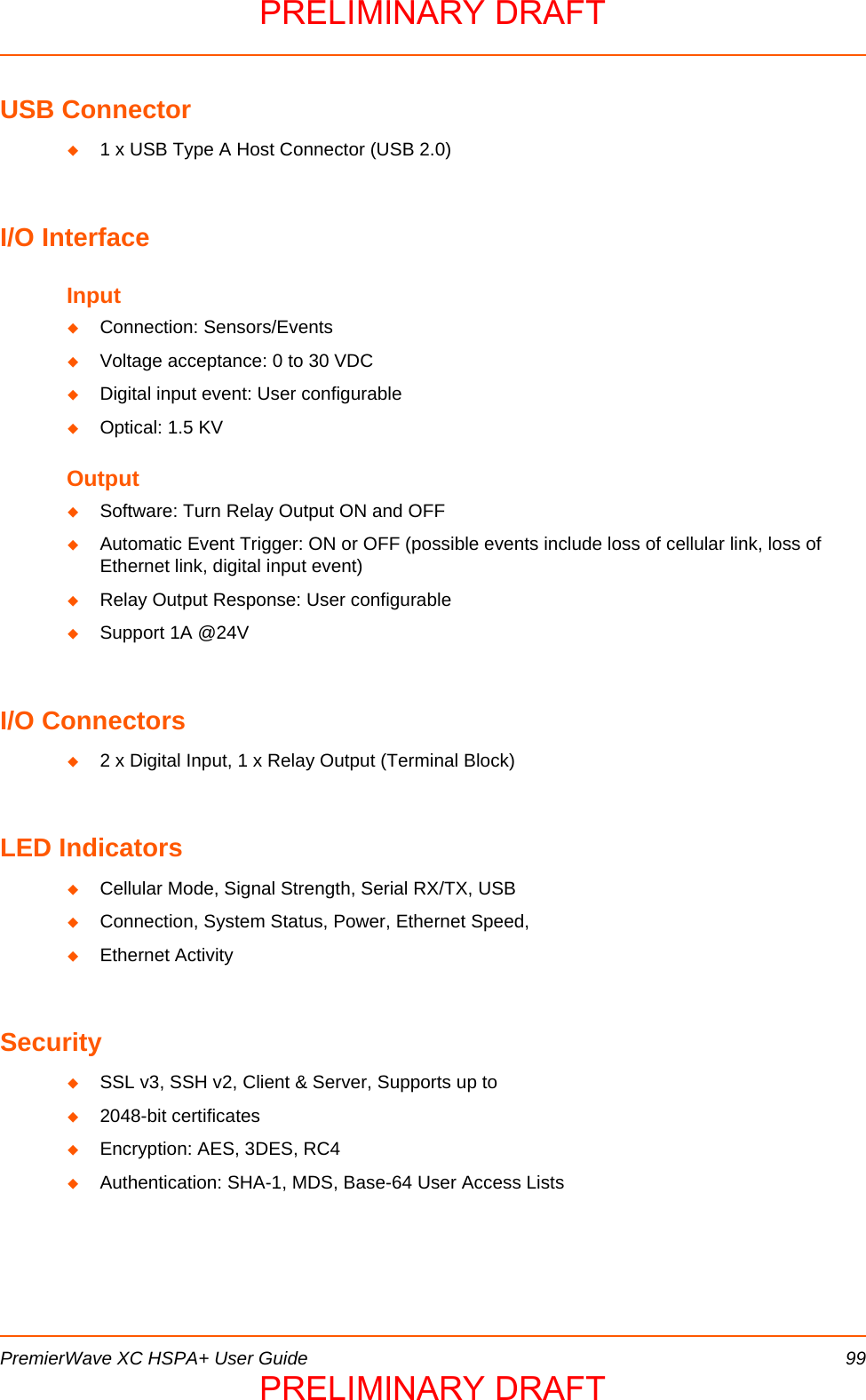  PremierWave XC HSPA+ User Guide 99USB Connector1 x USB Type A Host Connector (USB 2.0)I/O InterfaceInputConnection: Sensors/EventsVoltage acceptance: 0 to 30 VDCDigital input event: User configurableOptical: 1.5 KVOutputSoftware: Turn Relay Output ON and OFFAutomatic Event Trigger: ON or OFF (possible events include loss of cellular link, loss of Ethernet link, digital input event)Relay Output Response: User configurableSupport 1A @24VI/O Connectors2 x Digital Input, 1 x Relay Output (Terminal Block)LED IndicatorsCellular Mode, Signal Strength, Serial RX/TX, USBConnection, System Status, Power, Ethernet Speed,Ethernet ActivitySecuritySSL v3, SSH v2, Client &amp; Server, Supports up to2048-bit certificatesEncryption: AES, 3DES, RC4Authentication: SHA-1, MDS, Base-64 User Access ListsPRELIMINARY DRAFTPRELIMINARY DRAFT