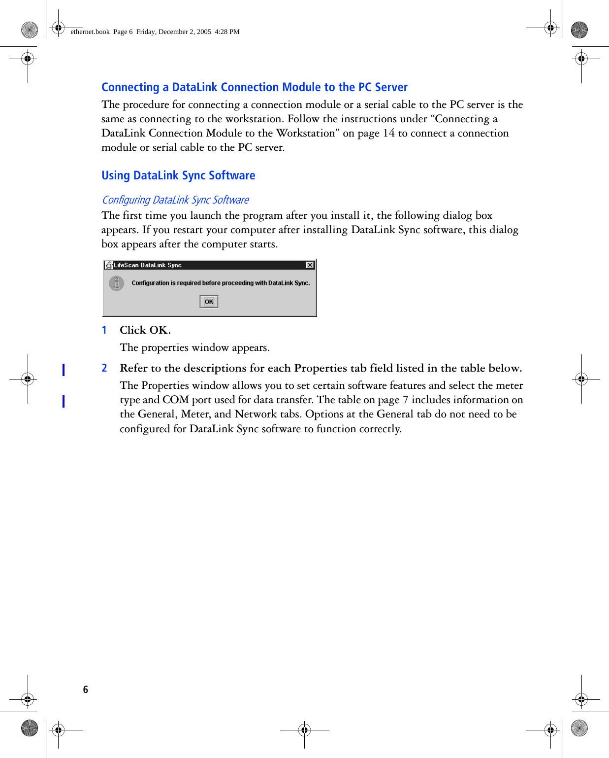 6Connecting a DataLink Connection Module to the PC ServerThe procedure for connecting a connection module or a serial cable to the PC server is the same as connecting to the workstation. Follow the instructions under “Connecting a DataLink Connection Module to the Workstation” on page 14 to connect a connection module or serial cable to the PC server.Using DataLink Sync SoftwareConfiguring DataLink Sync SoftwareThe first time you launch the program after you install it, the following dialog box appears. If you restart your computer after installing DataLink Sync software, this dialog box appears after the computer starts. 1Click OK.The properties window appears.2Refer to the descriptions for each Properties tab field listed in the table below.The Properties window allows you to set certain software features and select the meter type and COM port used for data transfer. The table on page 7 includes information on the General, Meter, and Network tabs. Options at the General tab do not need to be configured for DataLink Sync software to function correctly. ethernet.book  Page 6  Friday, December 2, 2005  4:28 PM