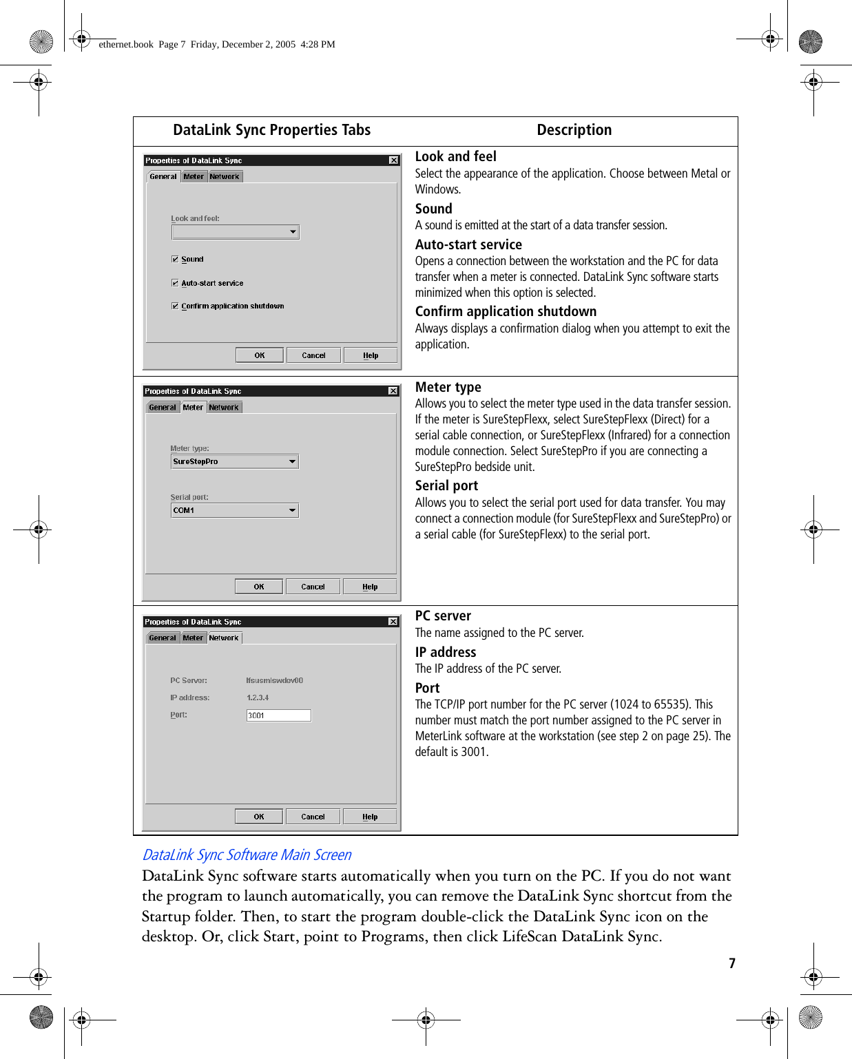 7DataLink Sync Software Main ScreenDataLink Sync software starts automatically when you turn on the PC. If you do not want the program to launch automatically, you can remove the DataLink Sync shortcut from the Startup folder. Then, to start the program double-click the DataLink Sync icon on the desktop. Or, click Start, point to Programs, then click LifeScan DataLink Sync. DataLink Sync Properties Tabs DescriptionLook and feelSelect the appearance of the application. Choose between Metal or Windows.SoundA sound is emitted at the start of a data transfer session. Auto-start serviceOpens a connection between the workstation and the PC for data transfer when a meter is connected. DataLink Sync software starts minimized when this option is selected.Confirm application shutdownAlways displays a confirmation dialog when you attempt to exit the application.Meter typeAllows you to select the meter type used in the data transfer session. If the meter is SureStepFlexx, select SureStepFlexx (Direct) for a serial cable connection, or SureStepFlexx (Infrared) for a connection module connection. Select SureStepPro if you are connecting a SureStepPro bedside unit.Serial portAllows you to select the serial port used for data transfer. You may connect a connection module (for SureStepFlexx and SureStepPro) or a serial cable (for SureStepFlexx) to the serial port. PC serverThe name assigned to the PC server. IP addressThe IP address of the PC server. PortThe TCP/IP port number for the PC server (1024 to 65535). This number must match the port number assigned to the PC server in MeterLink software at the workstation (see step 2 on page 25). The default is 3001. ethernet.book  Page 7  Friday, December 2, 2005  4:28 PM