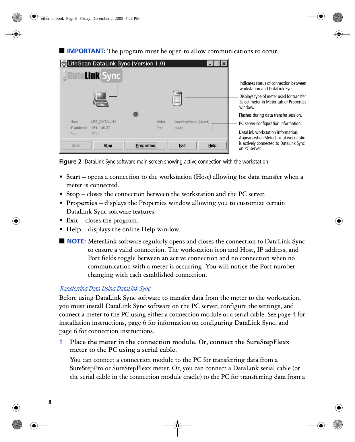 8■IMPORTANT: The program must be open to allow communications to occur. Figure 2  DataLink Sync software main screen showing active connection with the workstation•Start – opens a connection to the workstation (Host) allowing for data transfer when a meter is connected.•Stop – closes the connection between the workstation and the PC server.•Properties – displays the Properties window allowing you to customize certain DataLink Sync software features.•Exit – closes the program.•Help – displays the online Help window.■NOTE: MeterLink software regularly opens and closes the connection to DataLink Sync to ensure a valid connection. The workstation icon and Host, IP address, and Port fields toggle between an active connection and no connection when no communication with a meter is occurring. You will notice the Port number changing with each established connection.Transferring Data Using DataLink SyncBefore using DataLink Sync software to transfer data from the meter to the workstation, you must install DataLink Sync software on the PC server, configure the settings, and connect a meter to the PC using either a connection module or a serial cable. See page 4 for installation instructions, page 6 for information on configuring DataLink Sync, and page 6 for connection instructions.1Place the meter in the connection module. Or, connect the SureStepFlexx meter to the PC using a serial cable.You can connect a connection module to the PC for transferring data from a SureStepPro or SureStepFlexx meter. Or, you can connect a DataLink serial cable (or the serial cable in the connection module cradle) to the PC for transferring data from a Flashes during data transfer session.DataLink workstation information. Appears when MeterLink at workstation is actively connected to DataLink Sync on PC server.Displays type of meter used for transfer. Select meter in Meter tab of Properties window.PC server configuration information.Indicates status of connection between workstation and DataLink Sync.ethernet.book  Page 8  Friday, December 2, 2005  4:28 PM
