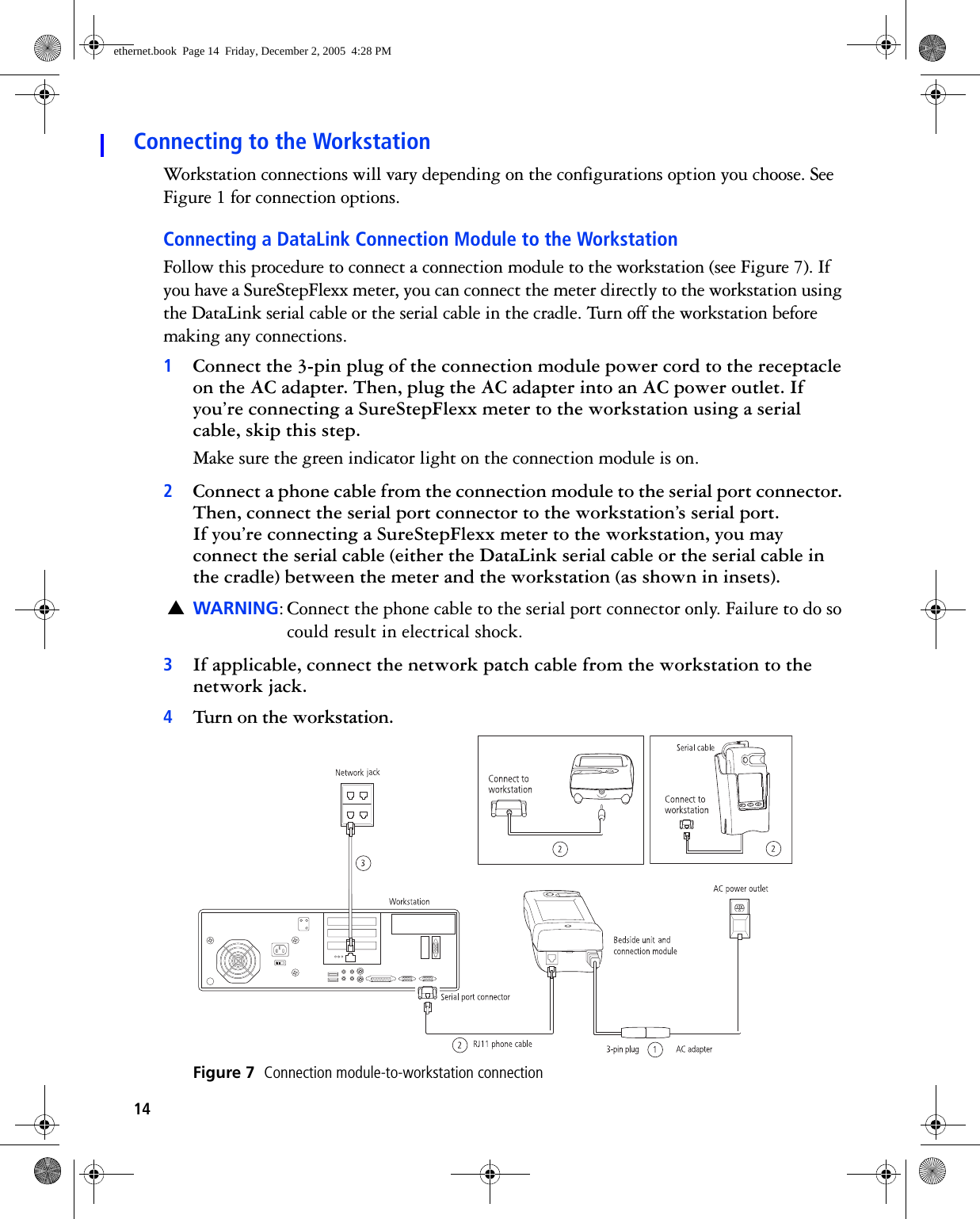 14Connecting to the WorkstationWorkstation connections will vary depending on the configurations option you choose. See Figure 1 for connection options.Connecting a DataLink Connection Module to the WorkstationFollow this procedure to connect a connection module to the workstation (see Figure 7). If you have a SureStepFlexx meter, you can connect the meter directly to the workstation using the DataLink serial cable or the serial cable in the cradle. Turn off the workstation before making any connections.1Connect the 3-pin plug of the connection module power cord to the receptacle on the AC adapter. Then, plug the AC adapter into an AC power outlet. If you’re connecting a SureStepFlexx meter to the workstation using a serial cable, skip this step.Make sure the green indicator light on the connection module is on. 2Connect a phone cable from the connection module to the serial port connector. Then, connect the serial port connector to the workstation’s serial port. If you’re connecting a SureStepFlexx meter to the workstation, you may connect the serial cable (either the DataLink serial cable or the serial cable in the cradle) between the meter and the workstation (as shown in insets).▲WARNING: Connect the phone cable to the serial port connector only. Failure to do so could result in electrical shock.3If applicable, connect the network patch cable from the workstation to the network jack.4Turn on the workstation. Figure 7  Connection module-to-workstation connectionethernet.book  Page 14  Friday, December 2, 2005  4:28 PM