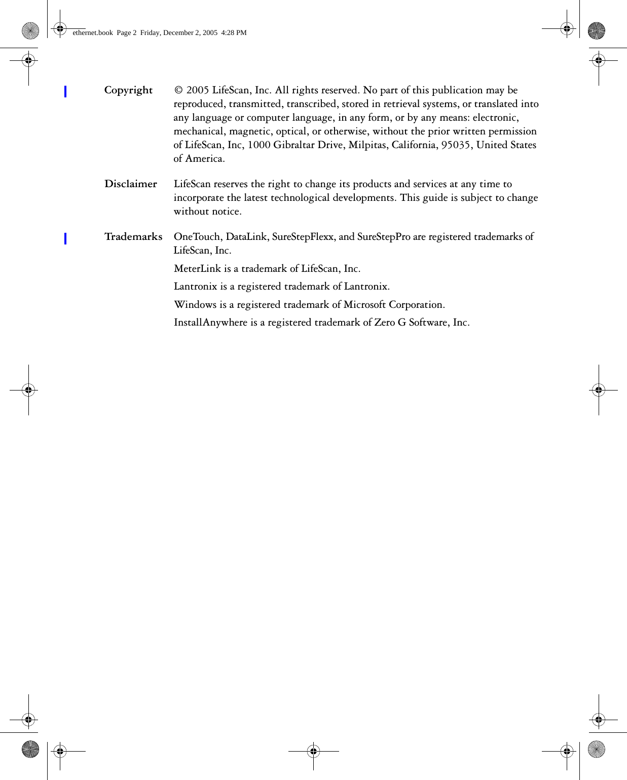 Copyright © 2005 LifeScan, Inc. All rights reserved. No part of this publication may be reproduced, transmitted, transcribed, stored in retrieval systems, or translated into any language or computer language, in any form, or by any means: electronic, mechanical, magnetic, optical, or otherwise, without the prior written permission of LifeScan, Inc, 1000 Gibraltar Drive, Milpitas, California, 95035, United States of America.Disclaimer LifeScan reserves the right to change its products and services at any time to incorporate the latest technological developments. This guide is subject to change without notice.Trademarks OneTouch, DataLink, SureStepFlexx, and SureStepPro are registered trademarks of LifeScan, Inc.MeterLink is a trademark of LifeScan, Inc.Lantronix is a registered trademark of Lantronix. Windows is a registered trademark of Microsoft Corporation.InstallAnywhere is a registered trademark of Zero G Software, Inc.ethernet.book  Page 2  Friday, December 2, 2005  4:28 PM