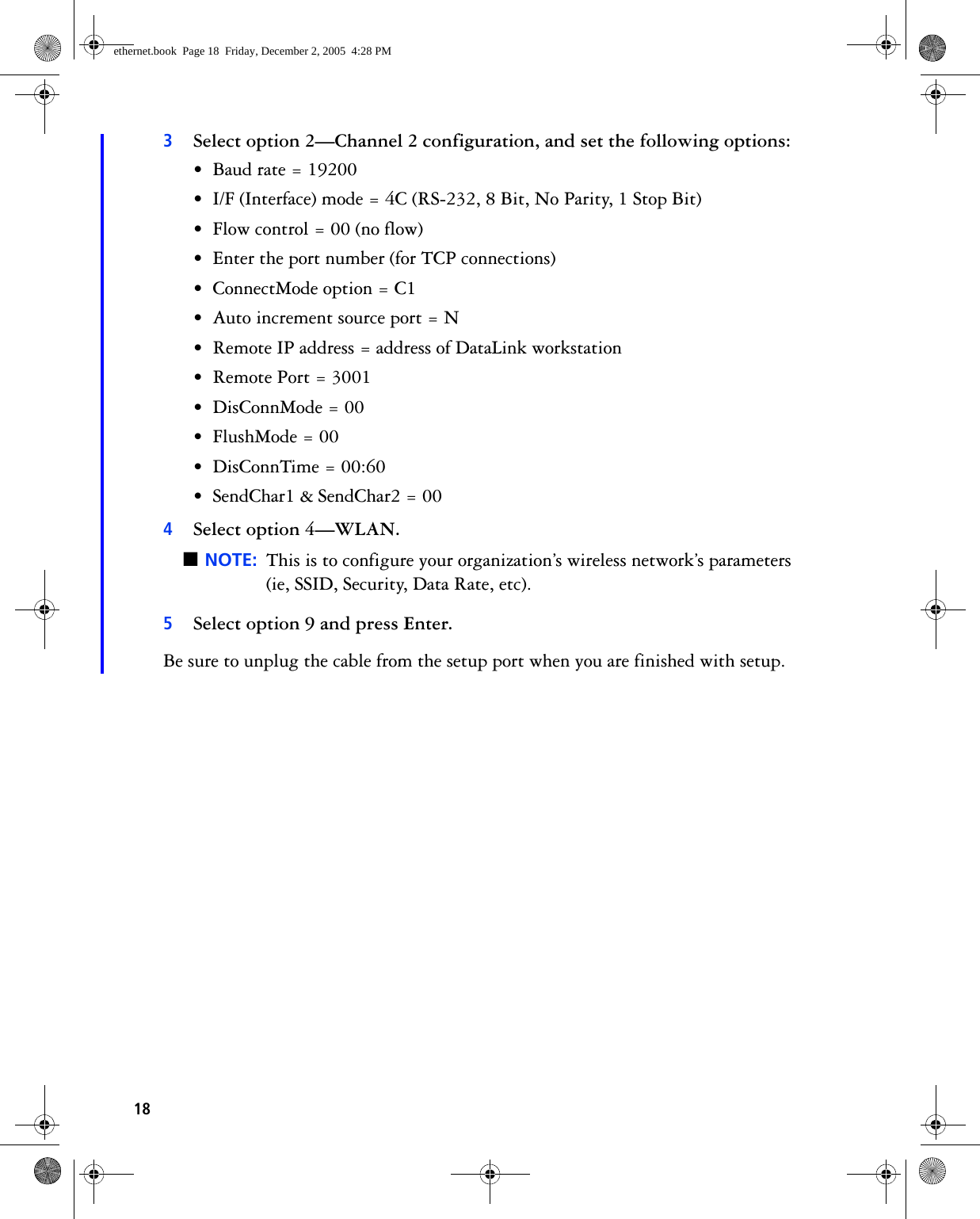183Select option 2—Channel 2 configuration, and set the following options:• Baud rate = 19200• I/F (Interface) mode = 4C (RS-232, 8 Bit, No Parity, 1 Stop Bit)• Flow control = 00 (no flow)• Enter the port number (for TCP connections)• ConnectMode option = C1• Auto increment source port = N• Remote IP address = address of DataLink workstation• Remote Port = 3001• DisConnMode = 00• FlushMode = 00• DisConnTime = 00:60• SendChar1 &amp; SendChar2 = 004Select option 4—WLAN.■NOTE: This is to configure your organization’s wireless network’s parameters(ie, SSID, Security, Data Rate, etc).5Select option 9 and press Enter.Be sure to unplug the cable from the setup port when you are finished with setup.ethernet.book  Page 18  Friday, December 2, 2005  4:28 PM