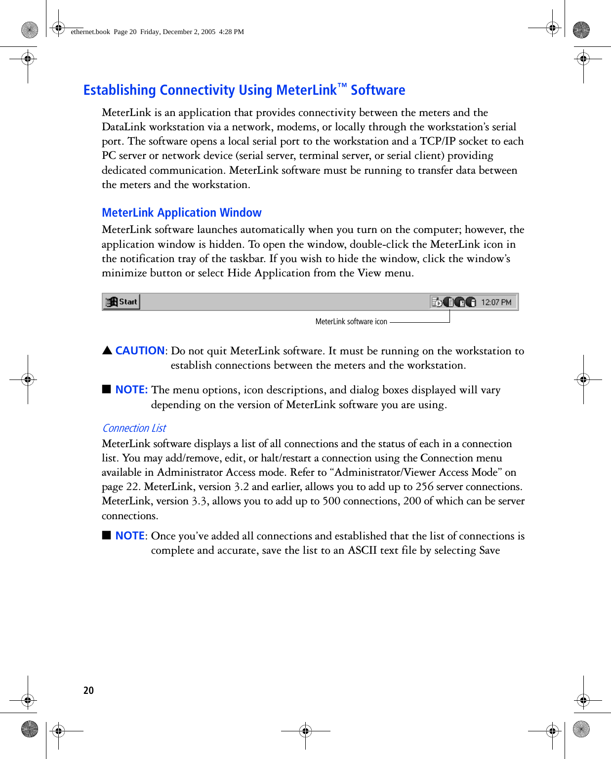20Establishing Connectivity Using MeterLink™ SoftwareMeterLink is an application that provides connectivity between the meters and the DataLink workstation via a network, modems, or locally through the workstation’s serial port. The software opens a local serial port to the workstation and a TCP/IP socket to each PC server or network device (serial server, terminal server, or serial client) providing dedicated communication. MeterLink software must be running to transfer data between the meters and the workstation.MeterLink Application WindowMeterLink software launches automatically when you turn on the computer; however, the application window is hidden. To open the window, double-click the MeterLink icon in the notification tray of the taskbar. If you wish to hide the window, click the window’s minimize button or select Hide Application from the View menu. ▲CAUTION: Do not quit MeterLink software. It must be running on the workstation to establish connections between the meters and the workstation.■NOTE: The menu options, icon descriptions, and dialog boxes displayed will vary depending on the version of MeterLink software you are using.Connection ListMeterLink software displays a list of all connections and the status of each in a connection list. You may add/remove, edit, or halt/restart a connection using the Connection menu available in Administrator Access mode. Refer to “Administrator/Viewer Access Mode” on page 22. MeterLink, version 3.2 and earlier, allows you to add up to 256 server connections. MeterLink, version 3.3, allows you to add up to 500 connections, 200 of which can be server connections.■NOTE: Once you’ve added all connections and established that the list of connections is complete and accurate, save the list to an ASCII text file by selecting Save MeterLink software iconethernet.book  Page 20  Friday, December 2, 2005  4:28 PM