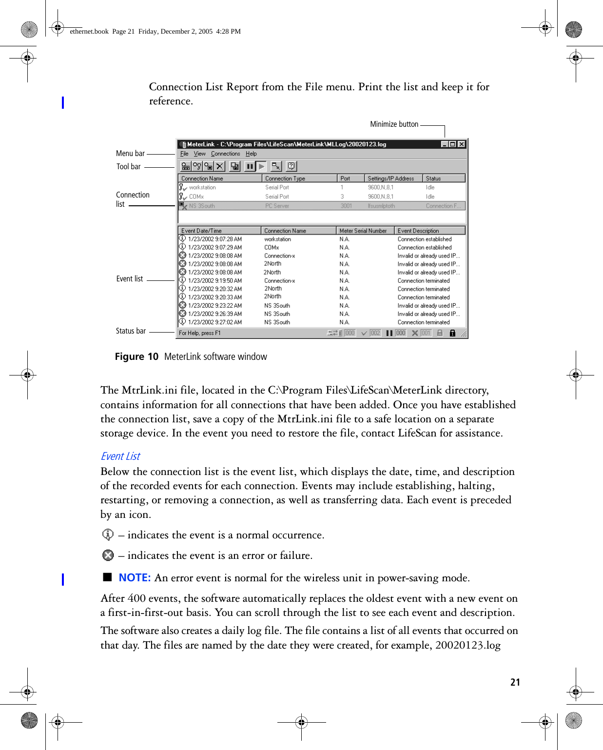 21Connection List Report from the File menu. Print the list and keep it for reference. Figure 10  MeterLink software windowThe MtrLink.ini file, located in the C:\Program Files\LifeScan\MeterLink directory, contains information for all connections that have been added. Once you have established the connection list, save a copy of the MtrLink.ini file to a safe location on a separate storage device. In the event you need to restore the file, contact LifeScan for assistance.Event ListBelow the connection list is the event list, which displays the date, time, and description of the recorded events for each connection. Events may include establishing, halting, restarting, or removing a connection, as well as transferring data. Each event is preceded by an icon. – indicates the event is a normal occurrence. – indicates the event is an error or failure.■NOTE: An error event is normal for the wireless unit in power-saving mode.After 400 events, the software automatically replaces the oldest event with a new event on a first-in-first-out basis. You can scroll through the list to see each event and description.The software also creates a daily log file. The file contains a list of all events that occurred on that day. The files are named by the date they were created, for example, 20020123.log Event listConnection listTool barStatus barMenu barMinimize buttonethernet.book  Page 21  Friday, December 2, 2005  4:28 PM