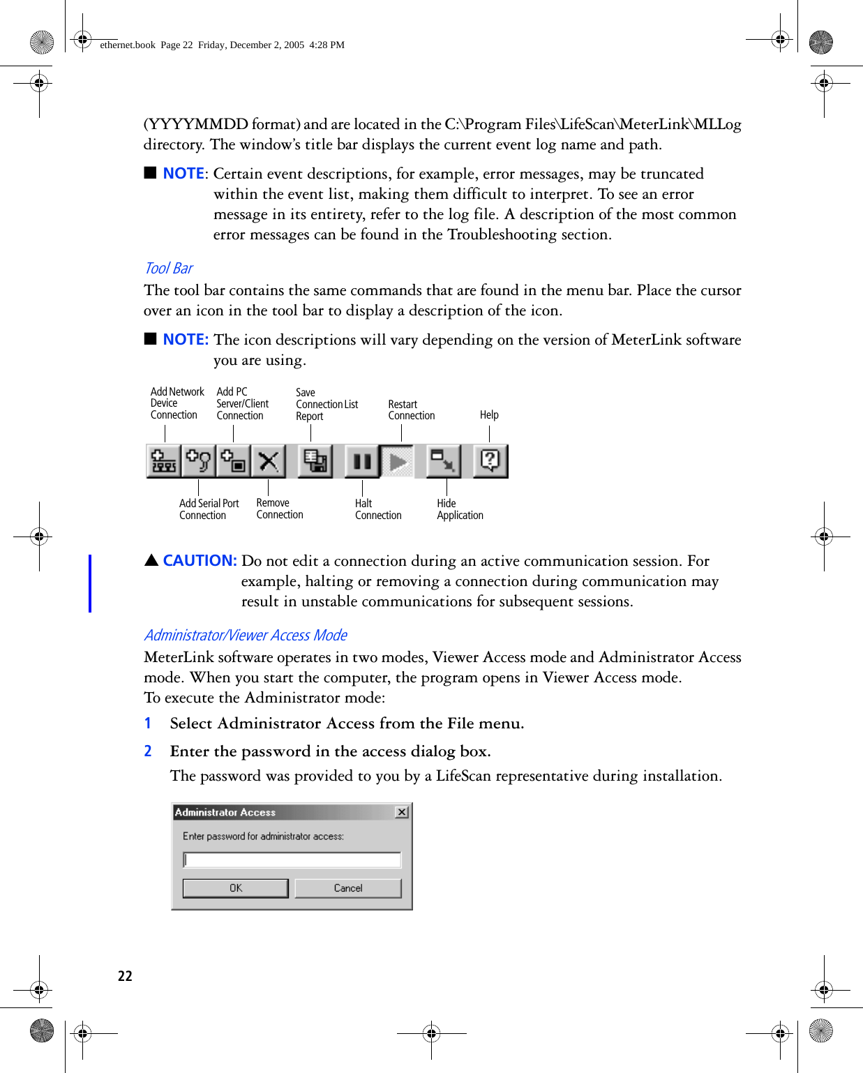 22(YYYYMMDD format) and are located in the C:\Program Files\LifeScan\MeterLink\MLLog directory. The window’s title bar displays the current event log name and path. ■NOTE: Certain event descriptions, for example, error messages, may be truncated within the event list, making them difficult to interpret. To see an error message in its entirety, refer to the log file. A description of the most common error messages can be found in the Troubleshooting section.Tool BarThe tool bar contains the same commands that are found in the menu bar. Place the cursor over an icon in the tool bar to display a description of the icon.■NOTE: The icon descriptions will vary depending on the version of MeterLink software you are using. ▲CAUTION: Do not edit a connection during an active communication session. For example, halting or removing a connection during communication may result in unstable communications for subsequent sessions.Administrator/Viewer Access ModeMeterLink software operates in two modes, Viewer Access mode and Administrator Access mode. When you start the computer, the program opens in Viewer Access mode. To execute the Administrator mode:1Select Administrator Access from the File menu. 2Enter the password in the access dialog box.The password was provided to you by a LifeScan representative during installation.Restart ConnectionHalt ConnectionSave Connection List ReportHide ApplicationRemove ConnectionAdd Serial Port ConnectionHelpAdd Network Device ConnectionAdd PC Server/Client Connectionethernet.book  Page 22  Friday, December 2, 2005  4:28 PM