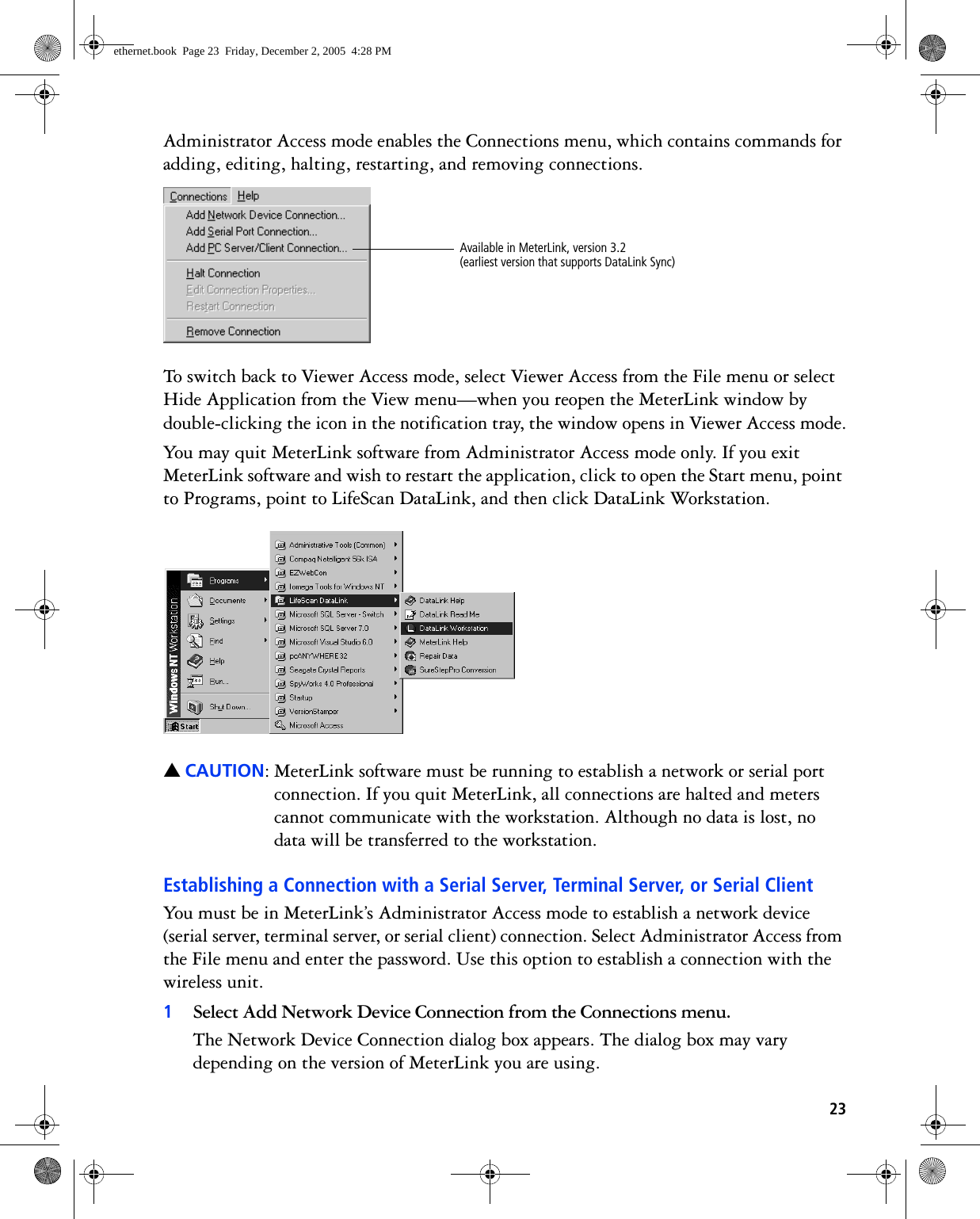 23Administrator Access mode enables the Connections menu, which contains commands for adding, editing, halting, restarting, and removing connections. To switch back to Viewer Access mode, select Viewer Access from the File menu or select Hide Application from the View menu—when you reopen the MeterLink window by double-clicking the icon in the notification tray, the window opens in Viewer Access mode.You may quit MeterLink software from Administrator Access mode only. If you exit MeterLink software and wish to restart the application, click to open the Start menu, point to Programs, point to LifeScan DataLink, and then click DataLink Workstation. ▲CAUTION: MeterLink software must be running to establish a network or serial port connection. If you quit MeterLink, all connections are halted and meters cannot communicate with the workstation. Although no data is lost, no data will be transferred to the workstation.Establishing a Connection with a Serial Server, Terminal Server, or Serial ClientYou must be in MeterLink’s Administrator Access mode to establish a network device (serial server, terminal server, or serial client) connection. Select Administrator Access from the File menu and enter the password. Use this option to establish a connection with the wireless unit.1Select Add Network Device Connection from the Connections menu.The Network Device Connection dialog box appears. The dialog box may vary depending on the version of MeterLink you are using.Available in MeterLink, version 3.2 (earliest version that supports DataLink Sync)ethernet.book  Page 23  Friday, December 2, 2005  4:28 PM
