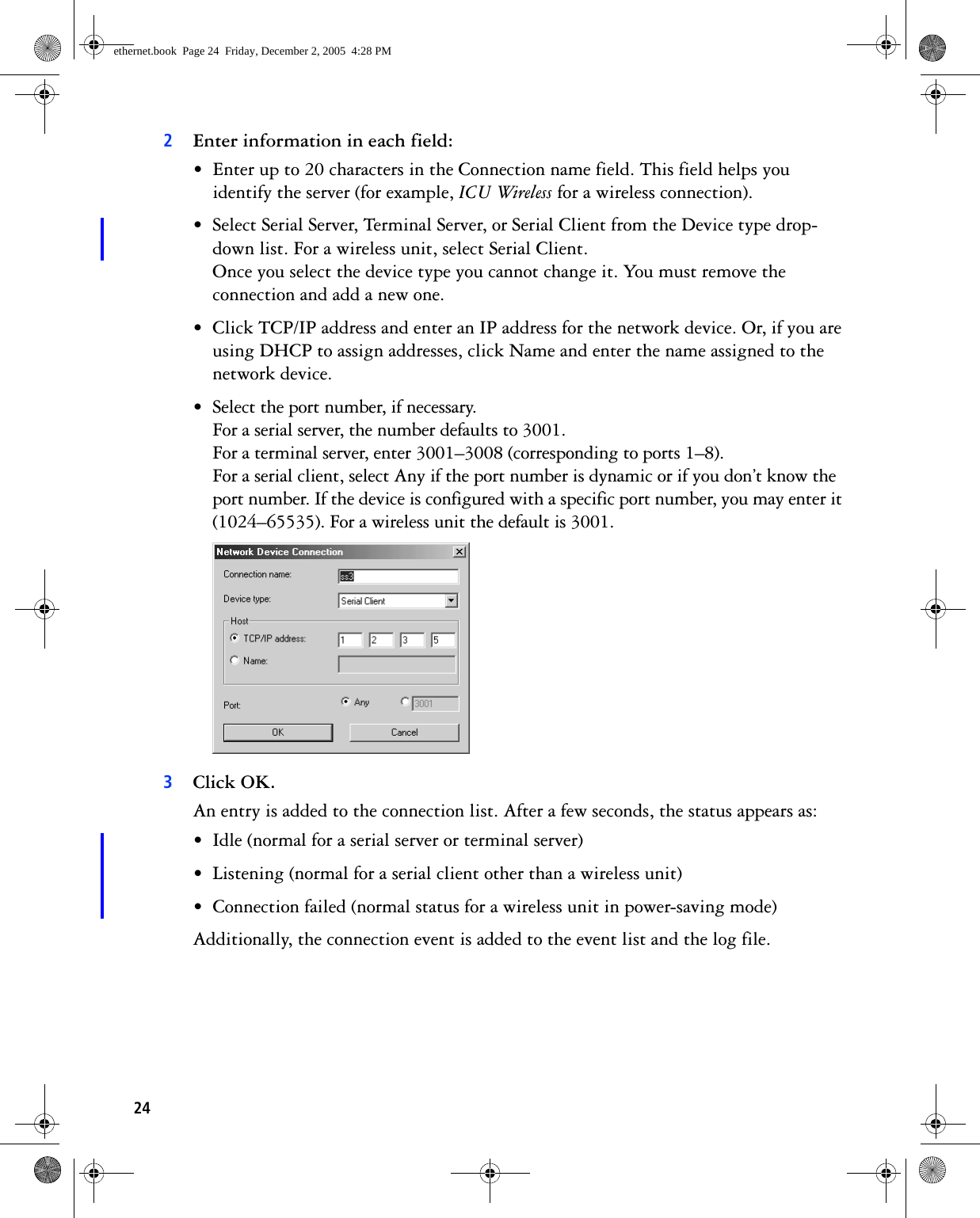 242Enter information in each field:• Enter up to 20 characters in the Connection name field. This field helps you identify the server (for example, ICU Wireless for a wireless connection).• Select Serial Server, Terminal Server, or Serial Client from the Device type drop-down list. For a wireless unit, select Serial Client.Once you select the device type you cannot change it. You must remove the connection and add a new one.• Click TCP/IP address and enter an IP address for the network device. Or, if you are using DHCP to assign addresses, click Name and enter the name assigned to the network device.• Select the port number, if necessary. For a serial server, the number defaults to 3001.For a terminal server, enter 3001–3008 (corresponding to ports 1–8).For a serial client, select Any if the port number is dynamic or if you don’t know the port number. If the device is configured with a specific port number, you may enter it (1024–65535). For a wireless unit the default is 3001.  3Click OK.An entry is added to the connection list. After a few seconds, the status appears as:• Idle (normal for a serial server or terminal server)• Listening (normal for a serial client other than a wireless unit)• Connection failed (normal status for a wireless unit in power-saving mode)Additionally, the connection event is added to the event list and the log file. ethernet.book  Page 24  Friday, December 2, 2005  4:28 PM