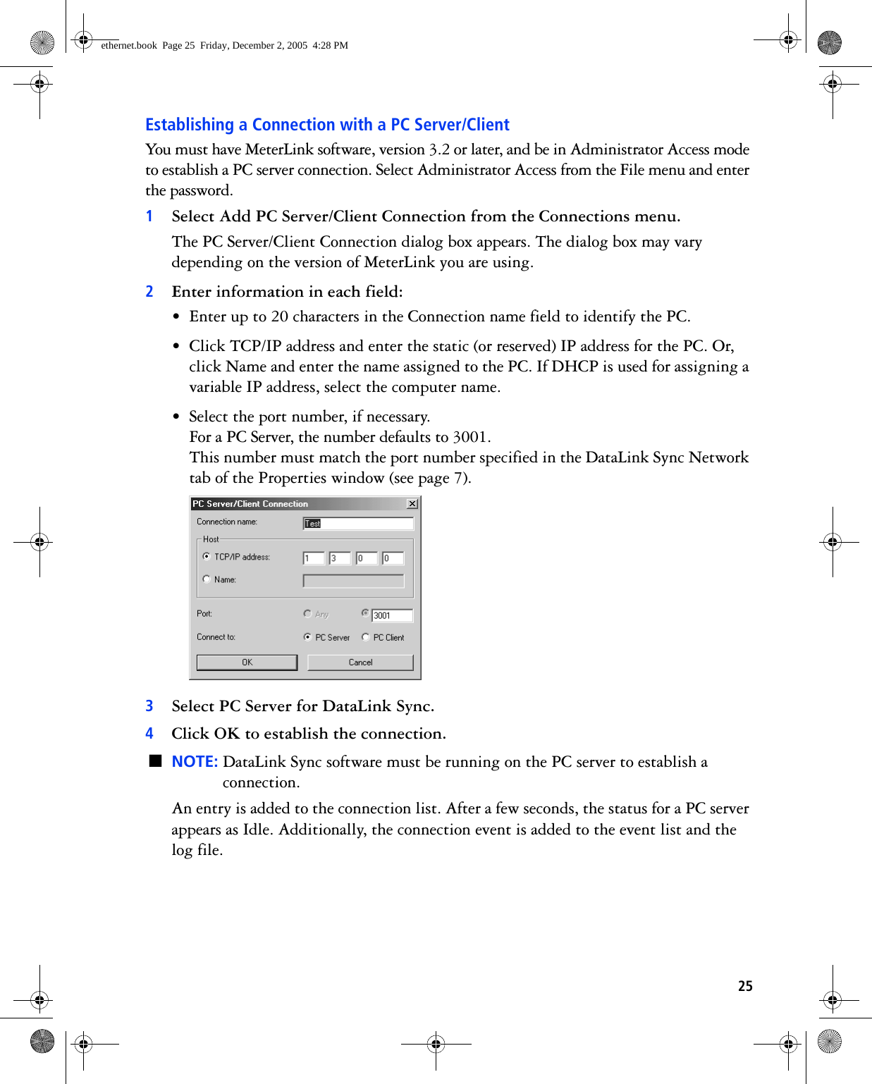25Establishing a Connection with a PC Server/ClientYou must have MeterLink software, version 3.2 or later, and be in Administrator Access mode to establish a PC server connection. Select Administrator Access from the File menu and enter the password.1Select Add PC Server/Client Connection from the Connections menu.The PC Server/Client Connection dialog box appears. The dialog box may vary depending on the version of MeterLink you are using.2Enter information in each field:• Enter up to 20 characters in the Connection name field to identify the PC.• Click TCP/IP address and enter the static (or reserved) IP address for the PC. Or, click Name and enter the name assigned to the PC. If DHCP is used for assigning a variable IP address, select the computer name.• Select the port number, if necessary.For a PC Server, the number defaults to 3001.This number must match the port number specified in the DataLink Sync Network tab of the Properties window (see page 7). 3Select PC Server for DataLink Sync. 4Click OK to establish the connection.■NOTE: DataLink Sync software must be running on the PC server to establish a connection.An entry is added to the connection list. After a few seconds, the status for a PC server appears as Idle. Additionally, the connection event is added to the event list and the log file. ethernet.book  Page 25  Friday, December 2, 2005  4:28 PM
