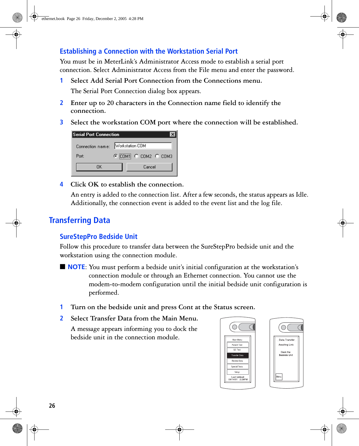 26Establishing a Connection with the Workstation Serial PortYou must be in MeterLink’s Administrator Access mode to establish a serial port connection. Select Administrator Access from the File menu and enter the password.1Select Add Serial Port Connection from the Connections menu.The Serial Port Connection dialog box appears.2Enter up to 20 characters in the Connection name field to identify the connection.3Select the workstation COM port where the connection will be established. 4Click OK to establish the connection. An entry is added to the connection list. After a few seconds, the status appears as Idle. Additionally, the connection event is added to the event list and the log file. Transferring DataSureStepPro Bedside UnitFollow this procedure to transfer data between the SureStepPro bedside unit and the workstation using the connection module.■NOTE: You must perform a bedside unit’s initial configuration at the workstation’s connection module or through an Ethernet connection. You cannot use the modem-to-modem configuration until the initial bedside unit configuration is performed.1Turn on the bedside unit and press Cont at the Status screen. 2Select Transfer Data from the Main Menu.A message appears informing you to dock the bedside unit in the connection module.ethernet.book  Page 26  Friday, December 2, 2005  4:28 PM