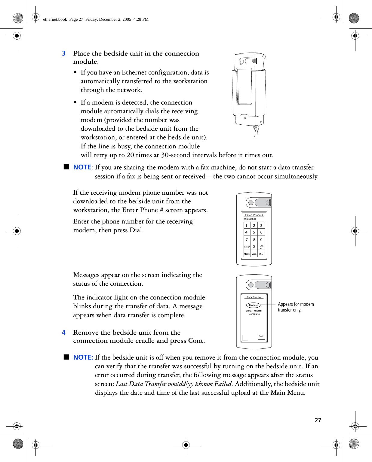 273Place the bedside unit in the connection module. • If you have an Ethernet configuration, data is automatically transferred to the workstation through the network.• If a modem is detected, the connection module automatically dials the receiving modem (provided the number was downloaded to the bedside unit from the workstation, or entered at the bedside unit). If the line is busy, the connection module will retry up to 20 times at 30-second intervals before it times out. ■NOTE: If you are sharing the modem with a fax machine, do not start a data transfer session if a fax is being sent or received—the two cannot occur simultaneously.If the receiving modem phone number was not downloaded to the bedside unit from the workstation, the Enter Phone # screen appears.Enter the phone number for the receiving modem, then press Dial. Messages appear on the screen indicating the status of the connection.The indicator light on the connection module blinks during the transfer of data. A message appears when data transfer is complete. 4Remove the bedside unit from the connection module cradle and press Cont.■NOTE: If the bedside unit is off when you remove it from the connection module, you can verify that the transfer was successful by turning on the bedside unit. If an error occurred during transfer, the following message appears after the status screen: Last Data Transfer mm/dd/yy hh:mm Failed. Additionally, the bedside unit displays the date and time of the last successful upload at the Main Menu.&lt;Appears for modem transfer only.ethernet.book  Page 27  Friday, December 2, 2005  4:28 PM