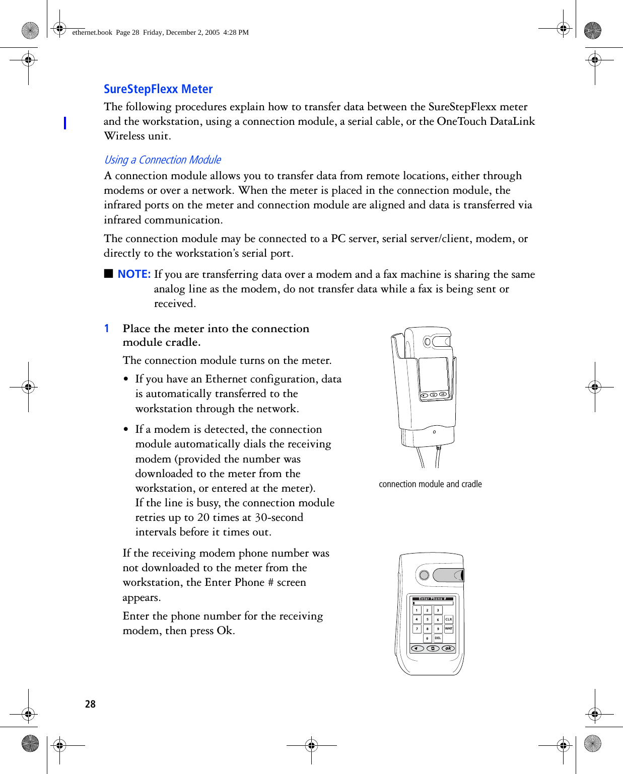 28SureStepFlexx MeterThe following procedures explain how to transfer data between the SureStepFlexx meter and the workstation, using a connection module, a serial cable, or the OneTouch DataLink Wireless unit.Using a Connection ModuleA connection module allows you to transfer data from remote locations, either through modems or over a network. When the meter is placed in the connection module, the infrared ports on the meter and connection module are aligned and data is transferred via infrared communication.The connection module may be connected to a PC server, serial server/client, modem, or directly to the workstation’s serial port. ■NOTE: If you are transferring data over a modem and a fax machine is sharing the same analog line as the modem, do not transfer data while a fax is being sent or received.1Place the meter into the connection module cradle. The connection module turns on the meter.• If you have an Ethernet configuration, data is automatically transferred to the workstation through the network.• If a modem is detected, the connection module automatically dials the receiving modem (provided the number was downloaded to the meter from the workstation, or entered at the meter). If the line is busy, the connection module retries up to 20 times at 30-second intervals before it times out. If the receiving modem phone number was not downloaded to the meter from the workstation, the Enter Phone # screen appears. Enter the phone number for the receiving modem, then press Ok. connection module and cradle1234567890CLRDELEnter Phone #WAITethernet.book  Page 28  Friday, December 2, 2005  4:28 PM