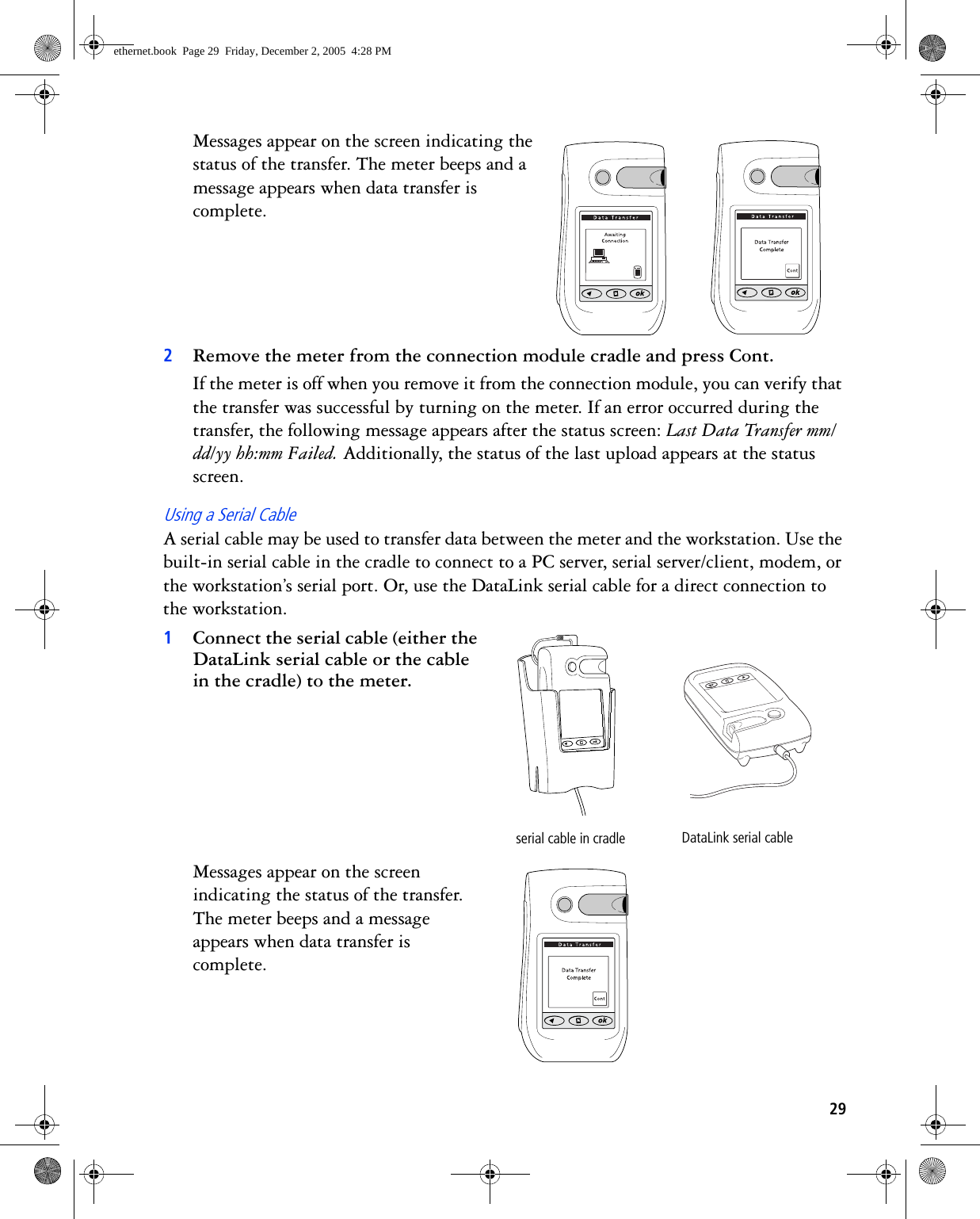 29Messages appear on the screen indicating the status of the transfer. The meter beeps and a message appears when data transfer is complete. 2Remove the meter from the connection module cradle and press Cont.If the meter is off when you remove it from the connection module, you can verify that the transfer was successful by turning on the meter. If an error occurred during the transfer, the following message appears after the status screen: Last Data Transfer mm/dd/yy hh:mm Failed. Additionally, the status of the last upload appears at the status screen.Using a Serial CableA serial cable may be used to transfer data between the meter and the workstation. Use the built-in serial cable in the cradle to connect to a PC server, serial server/client, modem, or the workstation’s serial port. Or, use the DataLink serial cable for a direct connection to the workstation. 1Connect the serial cable (either the DataLink serial cable or the cable in the cradle) to the meter. Messages appear on the screen indicating the status of the transfer. The meter beeps and a message appears when data transfer is complete. serial cable in cradle DataLink serial cableethernet.book  Page 29  Friday, December 2, 2005  4:28 PM
