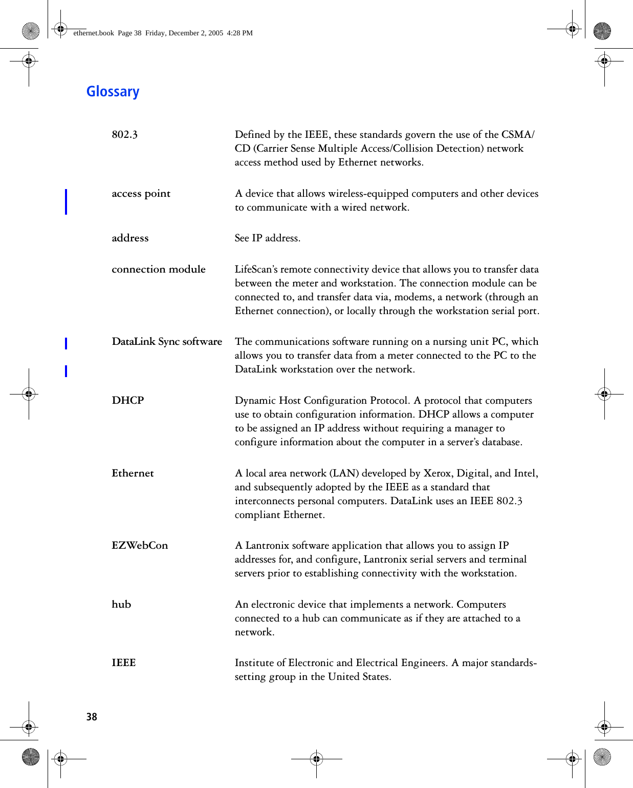 38Glossary802.3 Defined by the IEEE, these standards govern the use of the CSMA/CD (Carrier Sense Multiple Access/Collision Detection) network access method used by Ethernet networks.access point A device that allows wireless-equipped computers and other devices to communicate with a wired network. address See IP address. connection module LifeScan’s remote connectivity device that allows you to transfer data between the meter and workstation. The connection module can be connected to, and transfer data via, modems, a network (through an Ethernet connection), or locally through the workstation serial port.DataLink Sync software The communications software running on a nursing unit PC, which allows you to transfer data from a meter connected to the PC to the DataLink workstation over the network.DHCP Dynamic Host Configuration Protocol. A protocol that computers use to obtain configuration information. DHCP allows a computer to be assigned an IP address without requiring a manager to configure information about the computer in a server’s database.Ethernet A local area network (LAN) developed by Xerox, Digital, and Intel, and subsequently adopted by the IEEE as a standard that interconnects personal computers. DataLink uses an IEEE 802.3 compliant Ethernet.EZWebCon A Lantronix software application that allows you to assign IP addresses for, and configure, Lantronix serial servers and terminal servers prior to establishing connectivity with the workstation.hub An electronic device that implements a network. Computers connected to a hub can communicate as if they are attached to a network.IEEE Institute of Electronic and Electrical Engineers. A major standards-setting group in the United States.ethernet.book  Page 38  Friday, December 2, 2005  4:28 PM