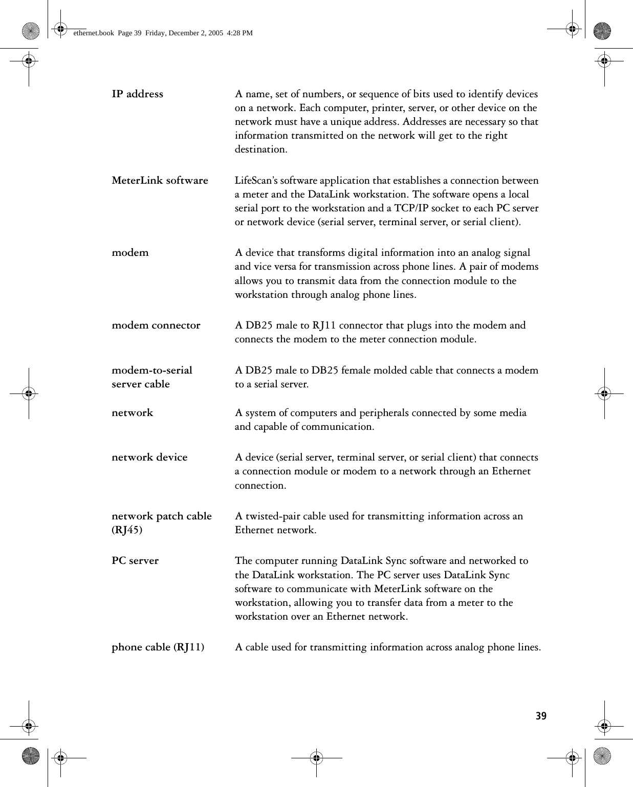 39IP address A name, set of numbers, or sequence of bits used to identify devices on a network. Each computer, printer, server, or other device on the network must have a unique address. Addresses are necessary so that information transmitted on the network will get to the right destination.MeterLink software LifeScan’s software application that establishes a connection between a meter and the DataLink workstation. The software opens a local serial port to the workstation and a TCP/IP socket to each PC server or network device (serial server, terminal server, or serial client).modem A device that transforms digital information into an analog signal and vice versa for transmission across phone lines. A pair of modems allows you to transmit data from the connection module to the workstation through analog phone lines.modem connector A DB25 male to RJ11 connector that plugs into the modem and connects the modem to the meter connection module.modem-to-serial server cableA DB25 male to DB25 female molded cable that connects a modem to a serial server.network A system of computers and peripherals connected by some media and capable of communication.network device A device (serial server, terminal server, or serial client) that connects a connection module or modem to a network through an Ethernet connection.network patch cable (RJ45)A twisted-pair cable used for transmitting information across an Ethernet network.PC server The computer running DataLink Sync software and networked to the DataLink workstation. The PC server uses DataLink Sync software to communicate with MeterLink software on the workstation, allowing you to transfer data from a meter to the workstation over an Ethernet network.phone cable (RJ11) A cable used for transmitting information across analog phone lines.ethernet.book  Page 39  Friday, December 2, 2005  4:28 PM