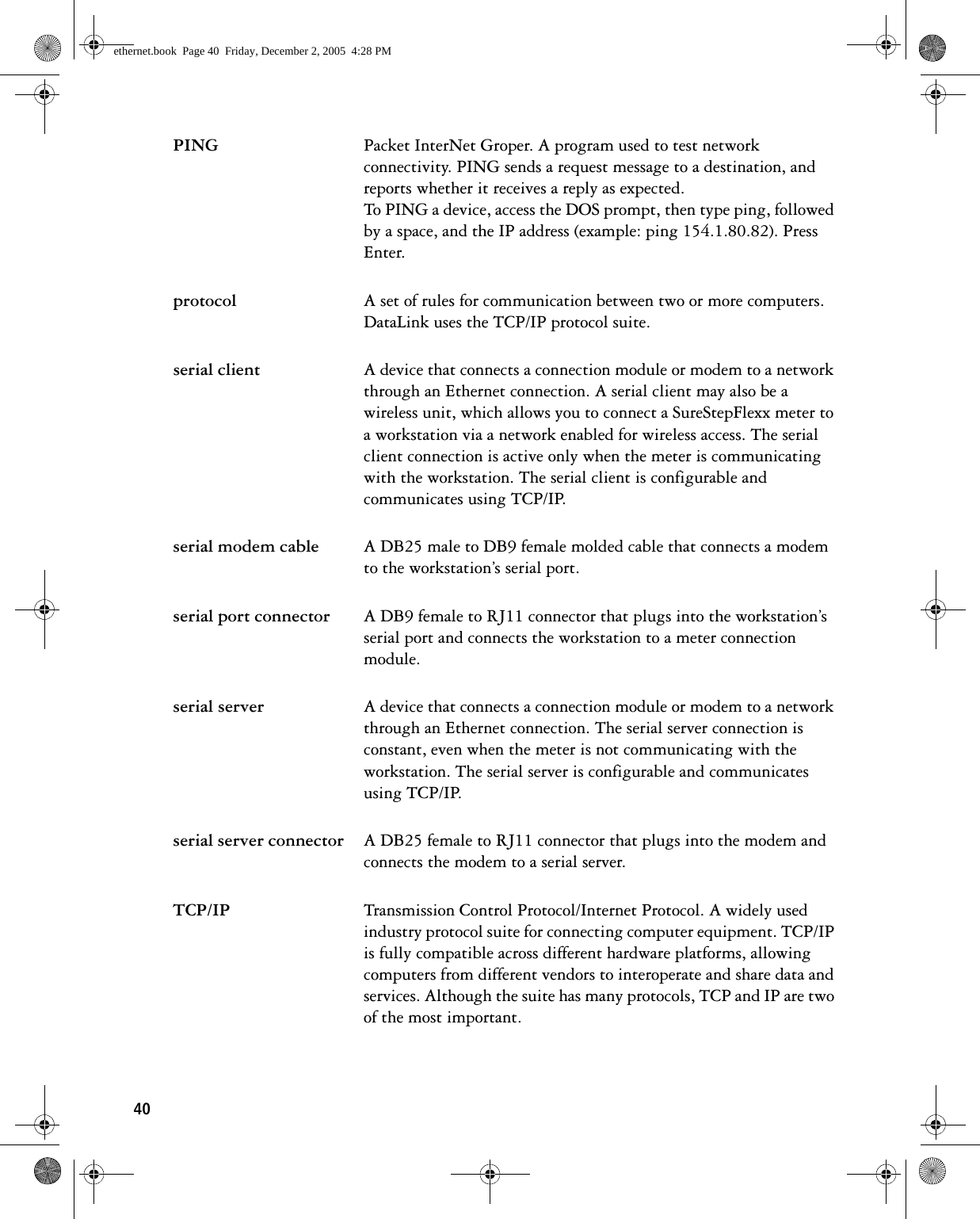 40PING Packet InterNet Groper. A program used to test network connectivity. PING sends a request message to a destination, and reports whether it receives a reply as expected. To PING a device, access the DOS prompt, then type ping, followed by a space, and the IP address (example: ping 154.1.80.82). Press Enter.protocol A set of rules for communication between two or more computers. DataLink uses the TCP/IP protocol suite.serial client A device that connects a connection module or modem to a network through an Ethernet connection. A serial client may also be a wireless unit, which allows you to connect a SureStepFlexx meter to a workstation via a network enabled for wireless access. The serial client connection is active only when the meter is communicating with the workstation. The serial client is configurable and communicates using TCP/IP.serial modem cable A DB25 male to DB9 female molded cable that connects a modem to the workstation’s serial port.serial port connector A DB9 female to RJ11 connector that plugs into the workstation’s serial port and connects the workstation to a meter connection module.serial server A device that connects a connection module or modem to a network through an Ethernet connection. The serial server connection is constant, even when the meter is not communicating with the workstation. The serial server is configurable and communicates using TCP/IP.serial server connector A DB25 female to RJ11 connector that plugs into the modem and connects the modem to a serial server.TCP/IP Transmission Control Protocol/Internet Protocol. A widely used industry protocol suite for connecting computer equipment. TCP/IP is fully compatible across different hardware platforms, allowing computers from different vendors to interoperate and share data and services. Although the suite has many protocols, TCP and IP are two of the most important.ethernet.book  Page 40  Friday, December 2, 2005  4:28 PM
