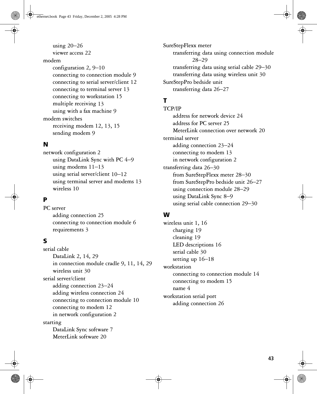 43using 20–26viewer access 22modemconfiguration 2, 9–10connecting to connection module 9connecting to serial server/client 12connecting to terminal server 13connecting to workstation 15multiple receiving 13using with a fax machine 9modem switchesreceiving modem 12, 13, 15sending modem 9Nnetwork configuration 2using DataLink Sync with PC 4–9using modems 11–13using serial server/client 10–12using terminal server and modems 13wireless 10PPC serveradding connection 25connecting to connection module 6requirements 3Sserial cableDataLink 2, 14, 29in connection module cradle 9, 11, 14, 29wireless unit 30serial server/clientadding connection 23–24adding wireless connection 24connecting to connection module 10connecting to modem 12in network configuration 2startingDataLink Sync software 7MeterLink software 20SureStepFlexx metertransferring data using connection module28–29transferring data using serial cable 29–30transferring data using wireless unit 30SureStepPro bedside unittransferring data 26–27TTCP/IPaddress for network device 24address for PC server 25MeterLink connection over network 20terminal serveradding connection 23–24connecting to modem 13in network configuration 2transferring data 26–30from SureStepFlexx meter 28–30from SureStepPro bedside unit 26–27using connection module 28–29using DataLink Sync 8–9using serial cable connection 29–30Wwireless unit 1, 16charging 19cleaning 19LED descriptions 16serial cable 30setting up 16–18workstationconnecting to connection module 14connecting to modem 15name 4workstation serial portadding connection 26ethernet.book  Page 43  Friday, December 2, 2005  4:28 PM