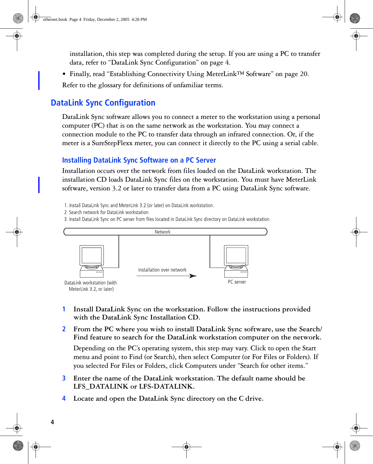 4installation, this step was completed during the setup. If you are using a PC to transfer data, refer to “DataLink Sync Configuration” on page 4.• Finally, read “Establishing Connectivity Using MeterLink™ Software” on page 20.Refer to the glossary for definitions of unfamiliar terms.DataLink Sync ConfigurationDataLink Sync software allows you to connect a meter to the workstation using a personal computer (PC) that is on the same network as the workstation. You may connect a connection module to the PC to transfer data through an infrared connection. Or, if the meter is a SureStepFlexx meter, you can connect it directly to the PC using a serial cable. Installing DataLink Sync Software on a PC ServerInstallation occurs over the network from files loaded on the DataLink workstation. The installation CD loads DataLink Sync files on the workstation. You must have MeterLink software, version 3.2 or later to transfer data from a PC using DataLink Sync software. 1Install DataLink Sync on the workstation. Follow the instructions provided with the DataLink Sync Installation CD.2From the PC where you wish to install DataLink Sync software, use the Search/Find feature to search for the DataLink workstation computer on the network.Depending on the PC’s operating system, this step may vary. Click to open the Start menu and point to Find (or Search), then select Computer (or For Files or Folders). If you selected For Files or Folders, click Computers under “Search for other items.”3Enter the name of the DataLink workstation. The default name should be LFS_DATALINK or LFS-DATALINK.4Locate and open the DataLink Sync directory on the C drive.ethernet.book  Page 4  Friday, December 2, 2005  4:28 PM