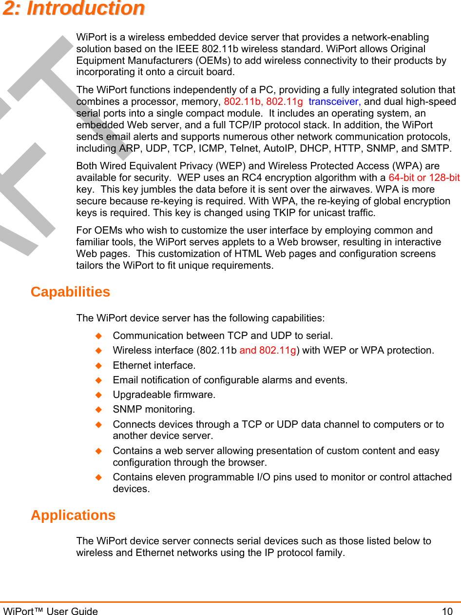  WiPort™ User Guide                               10 22::  IInnttrroodduuccttiioonn  WiPort is a wireless embedded device server that provides a network-enabling solution based on the IEEE 802.11b wireless standard. WiPort allows Original Equipment Manufacturers (OEMs) to add wireless connectivity to their products by incorporating it onto a circuit board. The WiPort functions independently of a PC, providing a fully integrated solution that combines a processor, memory, 802.11b, 802.11g  transceiver, and dual high-speed serial ports into a single compact module.  It includes an operating system, an embedded Web server, and a full TCP/IP protocol stack. In addition, the WiPort sends email alerts and supports numerous other network communication protocols, including ARP, UDP, TCP, ICMP, Telnet, AutoIP, DHCP, HTTP, SNMP, and SMTP. Both Wired Equivalent Privacy (WEP) and Wireless Protected Access (WPA) are available for security.  WEP uses an RC4 encryption algorithm with a 64-bit or 128-bit key.  This key jumbles the data before it is sent over the airwaves. WPA is more secure because re-keying is required. With WPA, the re-keying of global encryption keys is required. This key is changed using TKIP for unicast traffic.   For OEMs who wish to customize the user interface by employing common and familiar tools, the WiPort serves applets to a Web browser, resulting in interactive Web pages.  This customization of HTML Web pages and configuration screens tailors the WiPort to fit unique requirements.  Capabilities The WiPort device server has the following capabilities:   Communication between TCP and UDP to serial.   Wireless interface (802.11b and 802.11g) with WEP or WPA protection.   Ethernet interface.   Email notification of configurable alarms and events.   Upgradeable firmware.   SNMP monitoring.   Connects devices through a TCP or UDP data channel to computers or to another device server.    Contains a web server allowing presentation of custom content and easy configuration through the browser.   Contains eleven programmable I/O pins used to monitor or control attached devices. Applications The WiPort device server connects serial devices such as those listed below to wireless and Ethernet networks using the IP protocol family.  
