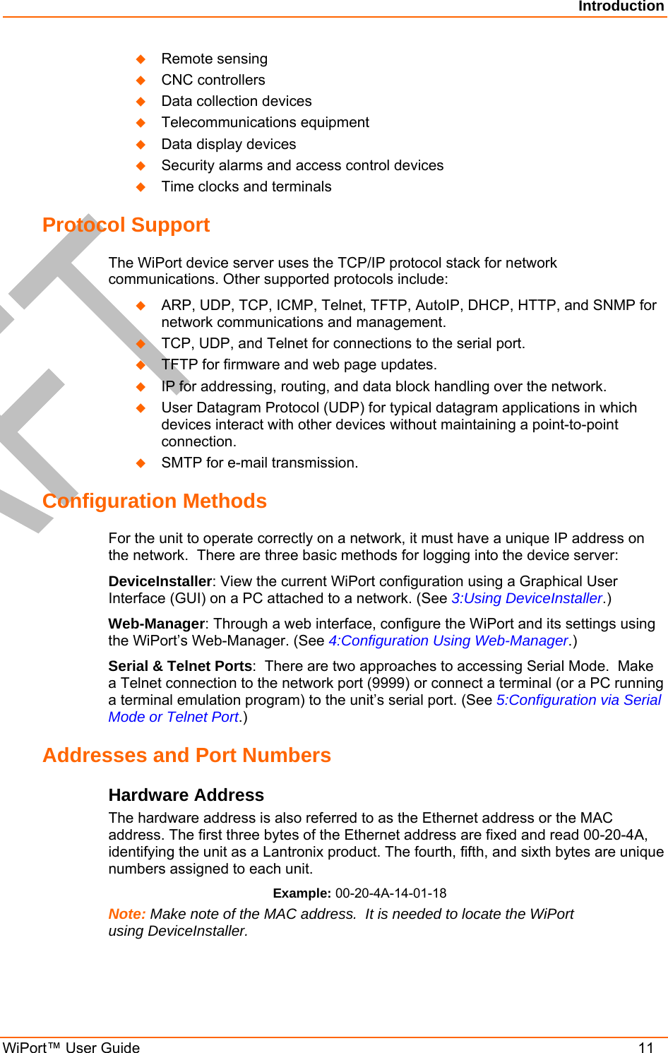Introduction WiPort™ User Guide    11   Remote sensing   CNC controllers   Data collection devices   Telecommunications equipment   Data display devices   Security alarms and access control devices   Time clocks and terminals Protocol Support The WiPort device server uses the TCP/IP protocol stack for network communications. Other supported protocols include:    ARP, UDP, TCP, ICMP, Telnet, TFTP, AutoIP, DHCP, HTTP, and SNMP for network communications and management.   TCP, UDP, and Telnet for connections to the serial port.    TFTP for firmware and web page updates.    IP for addressing, routing, and data block handling over the network.    User Datagram Protocol (UDP) for typical datagram applications in which devices interact with other devices without maintaining a point-to-point connection.   SMTP for e-mail transmission. Configuration Methods For the unit to operate correctly on a network, it must have a unique IP address on the network.  There are three basic methods for logging into the device server: DeviceInstaller: View the current WiPort configuration using a Graphical User Interface (GUI) on a PC attached to a network. (See 3:Using DeviceInstaller.) Web-Manager: Through a web interface, configure the WiPort and its settings using the WiPort’s Web-Manager. (See 4:Configuration Using Web-Manager.) Serial &amp; Telnet Ports:  There are two approaches to accessing Serial Mode.  Make a Telnet connection to the network port (9999) or connect a terminal (or a PC running a terminal emulation program) to the unit’s serial port. (See 5:Configuration via Serial Mode or Telnet Port.) Addresses and Port Numbers Hardware Address The hardware address is also referred to as the Ethernet address or the MAC address. The first three bytes of the Ethernet address are fixed and read 00-20-4A, identifying the unit as a Lantronix product. The fourth, fifth, and sixth bytes are unique numbers assigned to each unit. Example: 00-20-4A-14-01-18 Note: Make note of the MAC address.  It is needed to locate the WiPort using DeviceInstaller. 