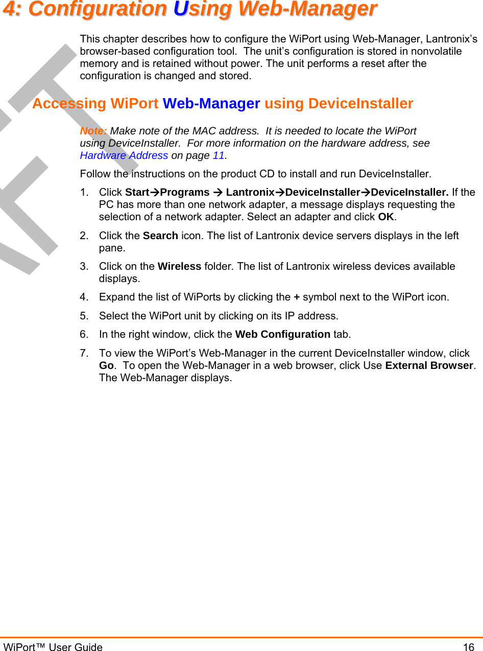  WiPort™ User Guide                               16 44::  CCoonnffiigguurraattiioonn  UUssiinngg  WWeebb--MMaannaaggeerr  This chapter describes how to configure the WiPort using Web-Manager, Lantronix’s browser-based configuration tool.  The unit’s configuration is stored in nonvolatile memory and is retained without power. The unit performs a reset after the configuration is changed and stored. Accessing WiPort Web-Manager using DeviceInstaller Note: Make note of the MAC address.  It is needed to locate the WiPort using DeviceInstaller.  For more information on the hardware address, see Hardware Address on page 11. Follow the instructions on the product CD to install and run DeviceInstaller. 1. Click StartPrograms  LantronixDeviceInstallerDeviceInstaller. If the PC has more than one network adapter, a message displays requesting the selection of a network adapter. Select an adapter and click OK. 2. Click the Search icon. The list of Lantronix device servers displays in the left pane. 3.  Click on the Wireless folder. The list of Lantronix wireless devices available displays. 4.  Expand the list of WiPorts by clicking the + symbol next to the WiPort icon.  5.  Select the WiPort unit by clicking on its IP address. 6.  In the right window, click the Web Configuration tab. 7.  To view the WiPort’s Web-Manager in the current DeviceInstaller window, click Go.  To open the Web-Manager in a web browser, click Use External Browser.  The Web-Manager displays. 