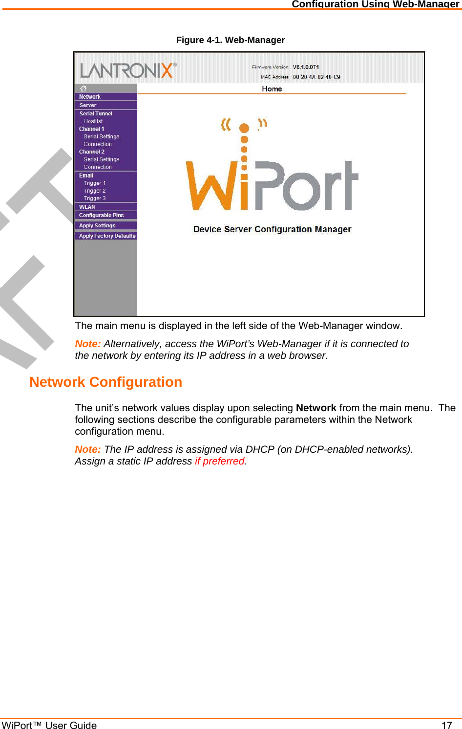 Configuration Using Web-Manager WiPort™ User Guide    17 Figure 4-1. Web-Manager  The main menu is displayed in the left side of the Web-Manager window. Note: Alternatively, access the WiPort’s Web-Manager if it is connected to the network by entering its IP address in a web browser. Network Configuration The unit’s network values display upon selecting Network from the main menu.  The following sections describe the configurable parameters within the Network configuration menu. Note: The IP address is assigned via DHCP (on DHCP-enabled networks). Assign a static IP address if preferred. 