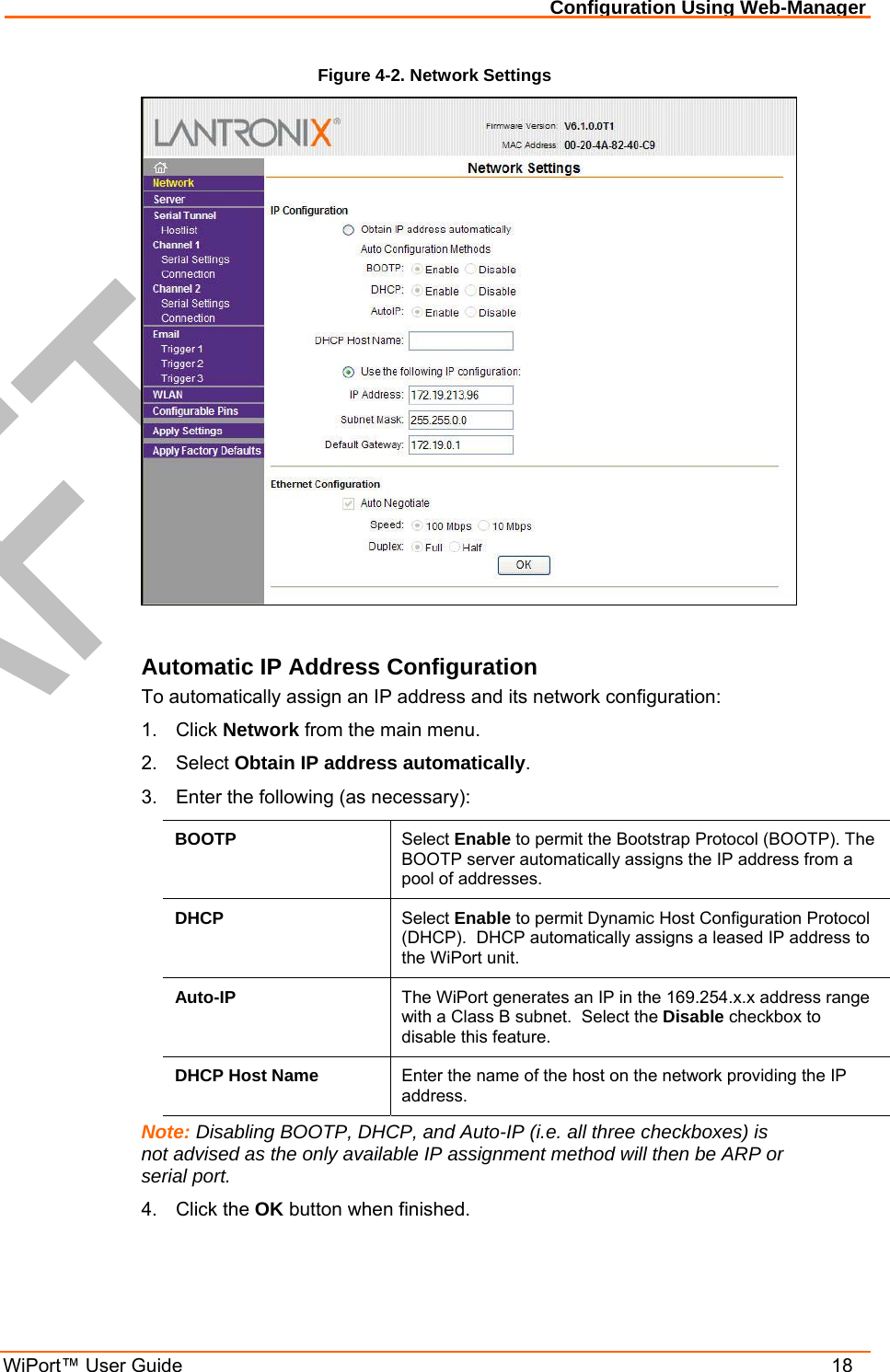 Configuration Using Web-Manager WiPort™ User Guide    18 Figure 4-2. Network Settings   Automatic IP Address Configuration To automatically assign an IP address and its network configuration: 1. Click Network from the main menu. 2. Select Obtain IP address automatically. 3.  Enter the following (as necessary): BOOTP  Select Enable to permit the Bootstrap Protocol (BOOTP). The BOOTP server automatically assigns the IP address from a pool of addresses. DHCP  Select Enable to permit Dynamic Host Configuration Protocol (DHCP).  DHCP automatically assigns a leased IP address to the WiPort unit. Auto-IP  The WiPort generates an IP in the 169.254.x.x address range with a Class B subnet.  Select the Disable checkbox to disable this feature. DHCP Host Name  Enter the name of the host on the network providing the IP address. Note: Disabling BOOTP, DHCP, and Auto-IP (i.e. all three checkboxes) is not advised as the only available IP assignment method will then be ARP or serial port. 4. Click the OK button when finished. 