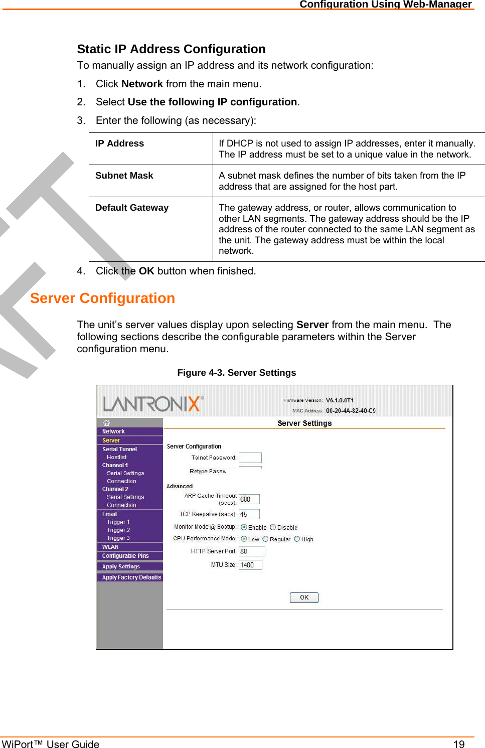 Configuration Using Web-Manager WiPort™ User Guide    19 Static IP Address Configuration To manually assign an IP address and its network configuration: 1. Click Network from the main menu. 2. Select Use the following IP configuration. 3.  Enter the following (as necessary): IP Address  If DHCP is not used to assign IP addresses, enter it manually.  The IP address must be set to a unique value in the network.    Subnet Mask  A subnet mask defines the number of bits taken from the IP address that are assigned for the host part.  Default Gateway  The gateway address, or router, allows communication to other LAN segments. The gateway address should be the IP address of the router connected to the same LAN segment as the unit. The gateway address must be within the local network.  4. Click the OK button when finished. Server Configuration The unit’s server values display upon selecting Server from the main menu.  The following sections describe the configurable parameters within the Server configuration menu. Figure 4-3. Server Settings  