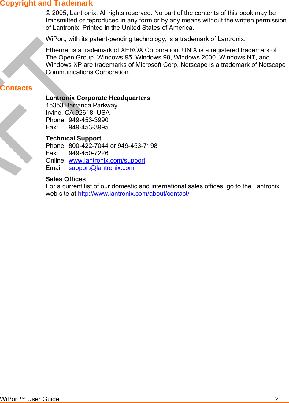  WiPort™ User Guide          2   Copyright and Trademark  © 2005, Lantronix. All rights reserved. No part of the contents of this book may be transmitted or reproduced in any form or by any means without the written permission of Lantronix. Printed in the United States of America.  WiPort, with its patent-pending technology, is a trademark of Lantronix. Ethernet is a trademark of XEROX Corporation. UNIX is a registered trademark of The Open Group. Windows 95, Windows 98, Windows 2000, Windows NT, and Windows XP are trademarks of Microsoft Corp. Netscape is a trademark of Netscape Communications Corporation. Contacts Lantronix Corporate Headquarters 15353 Barranca Parkway Irvine, CA 92618, USA Phone: 949-453-3990 Fax: 949-453-3995 Technical Support Phone:  800-422-7044 or 949-453-7198 Fax: 949-450-7226 Online:  www.lantronix.com/support Email  support@lantronix.com Sales Offices For a current list of our domestic and international sales offices, go to the Lantronix web site at http://www.lantronix.com/about/contact/   