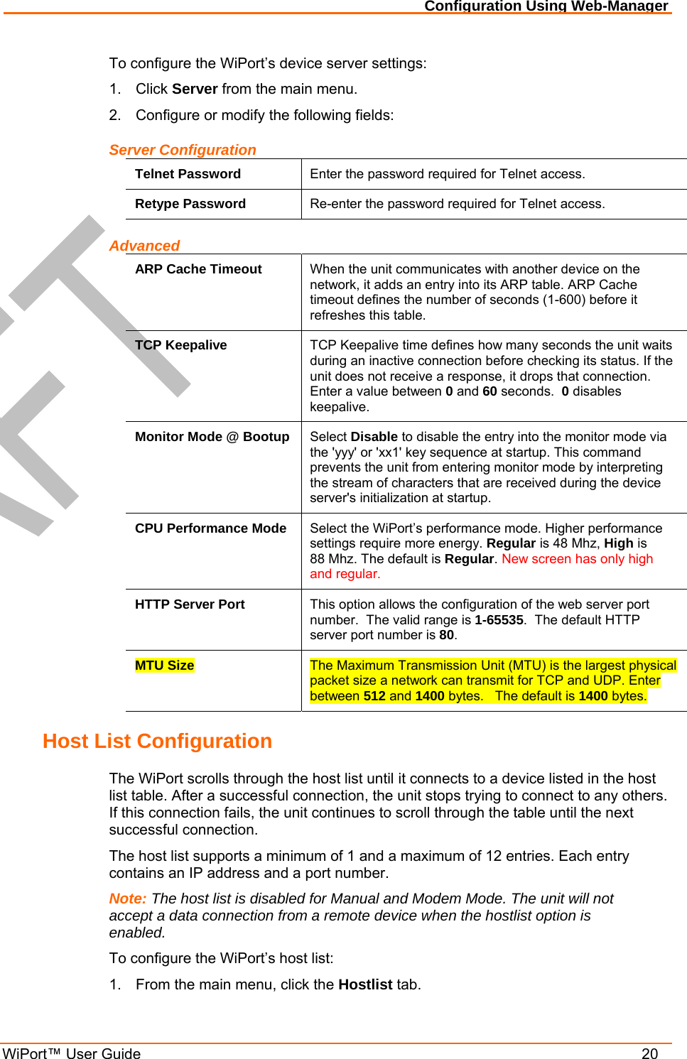 Configuration Using Web-Manager WiPort™ User Guide    20 To configure the WiPort’s device server settings: 1. Click Server from the main menu. 2.  Configure or modify the following fields: Server Configuration Telnet Password  Enter the password required for Telnet access. Retype Password  Re-enter the password required for Telnet access. Advanced ARP Cache Timeout  When the unit communicates with another device on the network, it adds an entry into its ARP table. ARP Cache timeout defines the number of seconds (1-600) before it refreshes this table.  TCP Keepalive  TCP Keepalive time defines how many seconds the unit waits during an inactive connection before checking its status. If the unit does not receive a response, it drops that connection.  Enter a value between 0 and 60 seconds.  0 disables keepalive. Monitor Mode @ Bootup  Select Disable to disable the entry into the monitor mode via the &apos;yyy&apos; or &apos;xx1&apos; key sequence at startup. This command prevents the unit from entering monitor mode by interpreting the stream of characters that are received during the device server&apos;s initialization at startup. CPU Performance Mode  Select the WiPort’s performance mode. Higher performance settings require more energy. Regular is 48 Mhz, High is  88 Mhz. The default is Regular. New screen has only high and regular. HTTP Server Port  This option allows the configuration of the web server port number.  The valid range is 1-65535.  The default HTTP server port number is 80. MTU Size  The Maximum Transmission Unit (MTU) is the largest physical packet size a network can transmit for TCP and UDP. Enter between 512 and 1400 bytes.   The default is 1400 bytes. Host List Configuration The WiPort scrolls through the host list until it connects to a device listed in the host list table. After a successful connection, the unit stops trying to connect to any others. If this connection fails, the unit continues to scroll through the table until the next successful connection. The host list supports a minimum of 1 and a maximum of 12 entries. Each entry contains an IP address and a port number.  Note: The host list is disabled for Manual and Modem Mode. The unit will not accept a data connection from a remote device when the hostlist option is enabled. To configure the WiPort’s host list: 1.  From the main menu, click the Hostlist tab. 