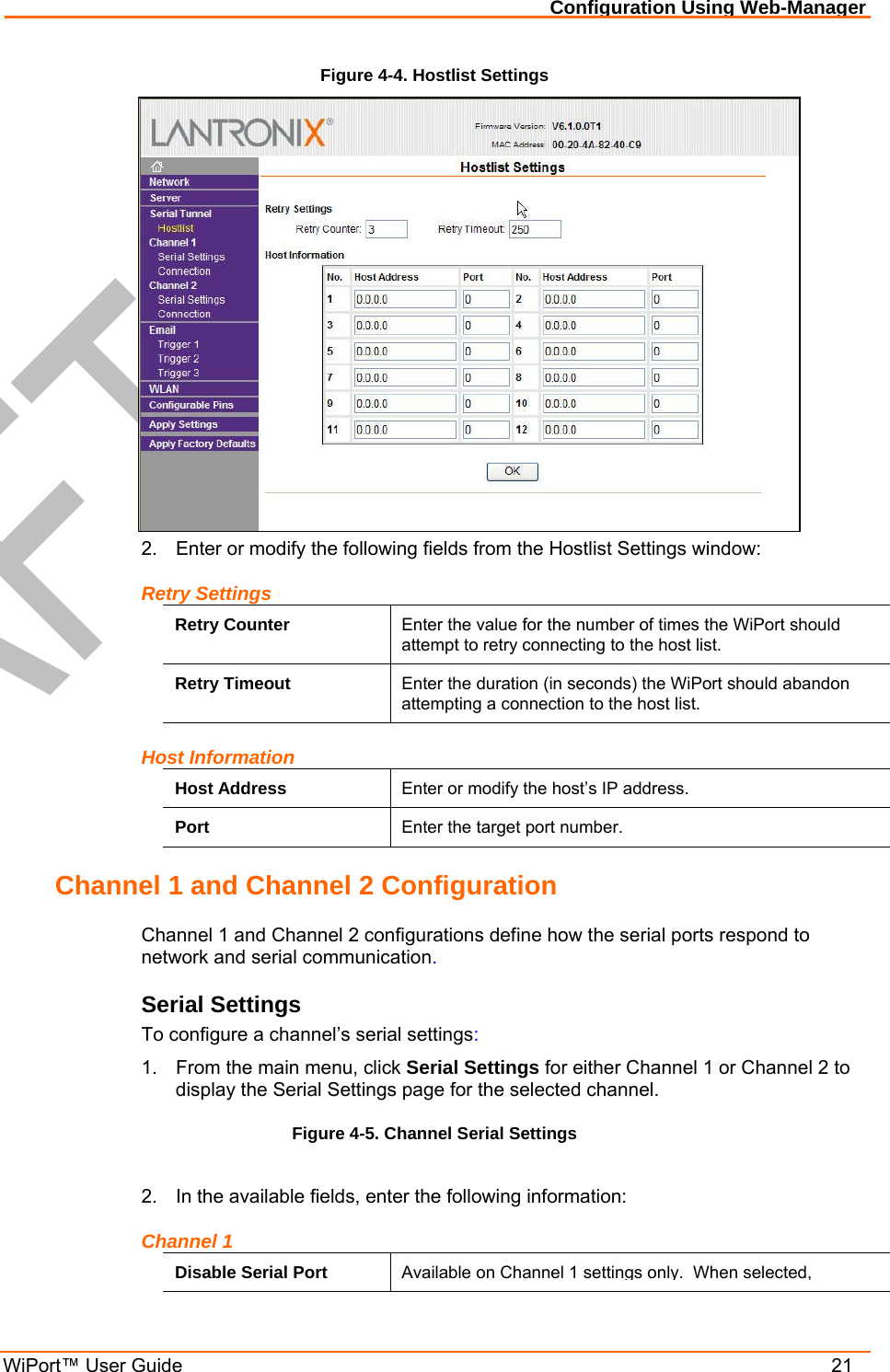 Configuration Using Web-Manager WiPort™ User Guide    21 Figure 4-4. Hostlist Settings  2.  Enter or modify the following fields from the Hostlist Settings window: Retry Settings Retry Counter  Enter the value for the number of times the WiPort should attempt to retry connecting to the host list. Retry Timeout  Enter the duration (in seconds) the WiPort should abandon attempting a connection to the host list. Host Information Host Address  Enter or modify the host’s IP address. Port  Enter the target port number. Channel 1 and Channel 2 Configuration Channel 1 and Channel 2 configurations define how the serial ports respond to network and serial communication. Serial Settings To configure a channel’s serial settings: 1.  From the main menu, click Serial Settings for either Channel 1 or Channel 2 to display the Serial Settings page for the selected channel. Figure 4-5. Channel Serial Settings  2.  In the available fields, enter the following information: Channel 1 Disable Serial Port  Available on Channel 1 settings only.  When selected, 