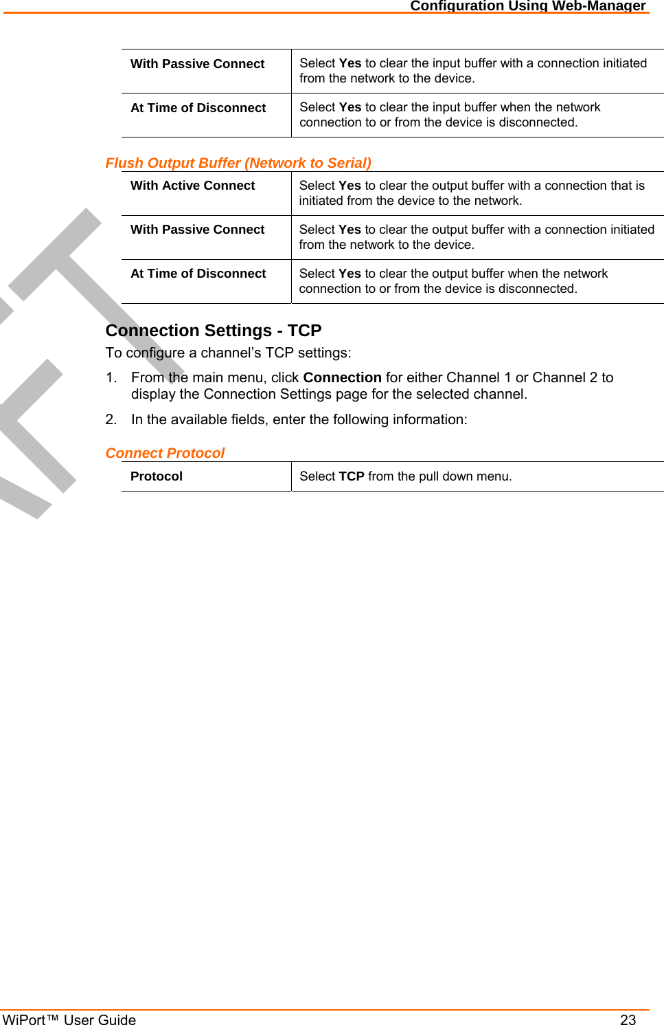 Configuration Using Web-Manager WiPort™ User Guide    23 With Passive Connect  Select Yes to clear the input buffer with a connection initiated from the network to the device. At Time of Disconnect  Select Yes to clear the input buffer when the network connection to or from the device is disconnected. Flush Output Buffer (Network to Serial) With Active Connect  Select Yes to clear the output buffer with a connection that is initiated from the device to the network. With Passive Connect  Select Yes to clear the output buffer with a connection initiated from the network to the device. At Time of Disconnect  Select Yes to clear the output buffer when the network connection to or from the device is disconnected. Connection Settings - TCP To configure a channel’s TCP settings: 1.  From the main menu, click Connection for either Channel 1 or Channel 2 to display the Connection Settings page for the selected channel. 2.  In the available fields, enter the following information: Connect Protocol Protocol  Select TCP from the pull down menu. 