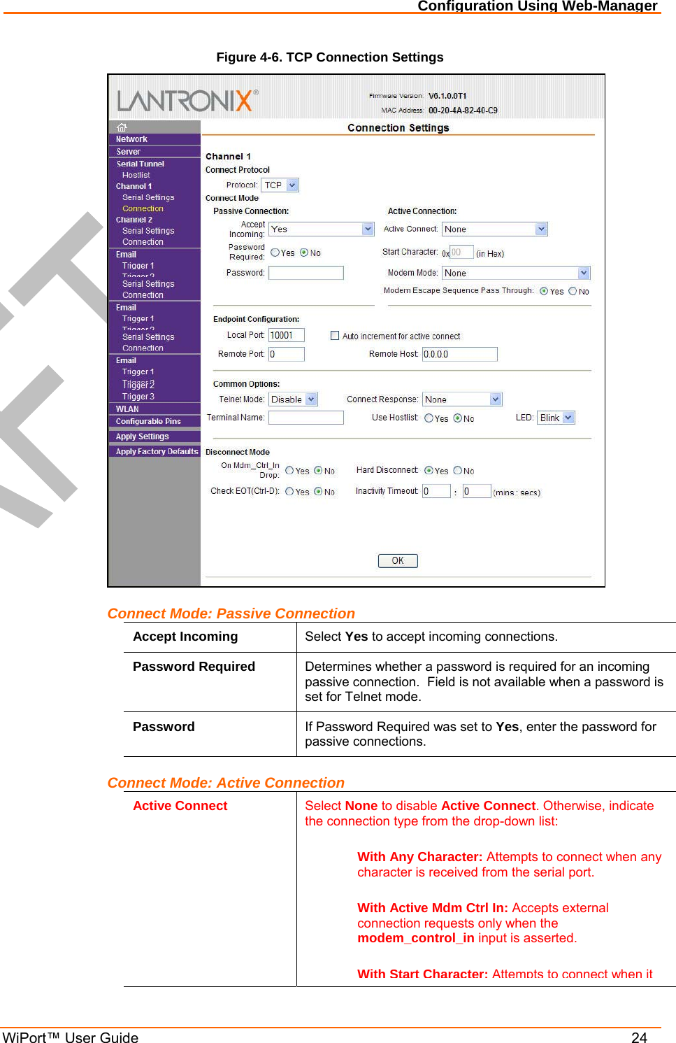Configuration Using Web-Manager WiPort™ User Guide    24 Figure 4-6. TCP Connection Settings  Connect Mode: Passive Connection Accept Incoming  Select Yes to accept incoming connections. Password Required  Determines whether a password is required for an incoming passive connection.  Field is not available when a password is set for Telnet mode. Password  If Password Required was set to Yes, enter the password for passive connections. Connect Mode: Active Connection Active Connect  Select None to disable Active Connect. Otherwise, indicate the connection type from the drop-down list:  With Any Character: Attempts to connect when any character is received from the serial port.  With Active Mdm Ctrl In: Accepts external connection requests only when the modem_control_in input is asserted.  With Start Character:Attempts to connect when it