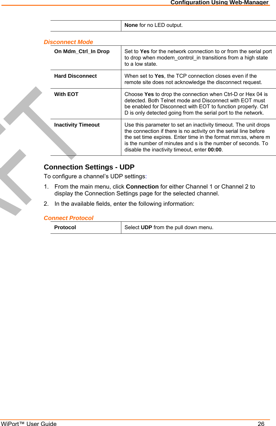Configuration Using Web-Manager WiPort™ User Guide    26 None for no LED output. Disconnect Mode On Mdm_Ctrl_In Drop  Set to Yes for the network connection to or from the serial port to drop when modem_control_in transitions from a high state to a low state. Hard Disconnect  When set to Yes, the TCP connection closes even if the remote site does not acknowledge the disconnect request. With EOT  Choose Yes to drop the connection when Ctrl-D or Hex 04 is detected. Both Telnet mode and Disconnect with EOT must be enabled for Disconnect with EOT to function properly. Ctrl D is only detected going from the serial port to the network. Inactivity Timeout  Use this parameter to set an inactivity timeout. The unit drops the connection if there is no activity on the serial line before the set time expires. Enter time in the format mm:ss, where m is the number of minutes and s is the number of seconds. To disable the inactivity timeout, enter 00:00. Connection Settings - UDP To configure a channel’s UDP settings: 1.  From the main menu, click Connection for either Channel 1 or Channel 2 to display the Connection Settings page for the selected channel. 2.  In the available fields, enter the following information: Connect Protocol Protocol  Select UDP from the pull down menu. 