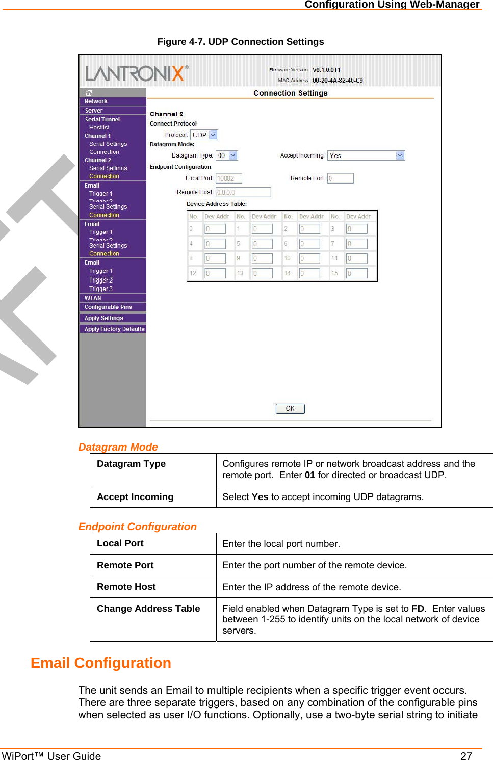 Configuration Using Web-Manager WiPort™ User Guide    27 Figure 4-7. UDP Connection Settings  Datagram Mode Datagram Type  Configures remote IP or network broadcast address and the remote port.  Enter 01 for directed or broadcast UDP. Accept Incoming  Select Yes to accept incoming UDP datagrams. Endpoint Configuration Local Port  Enter the local port number. Remote Port  Enter the port number of the remote device. Remote Host  Enter the IP address of the remote device. Change Address Table  Field enabled when Datagram Type is set to FD.  Enter values between 1-255 to identify units on the local network of device servers.  Email Configuration The unit sends an Email to multiple recipients when a specific trigger event occurs. There are three separate triggers, based on any combination of the configurable pins when selected as user I/O functions. Optionally, use a two-byte serial string to initiate 