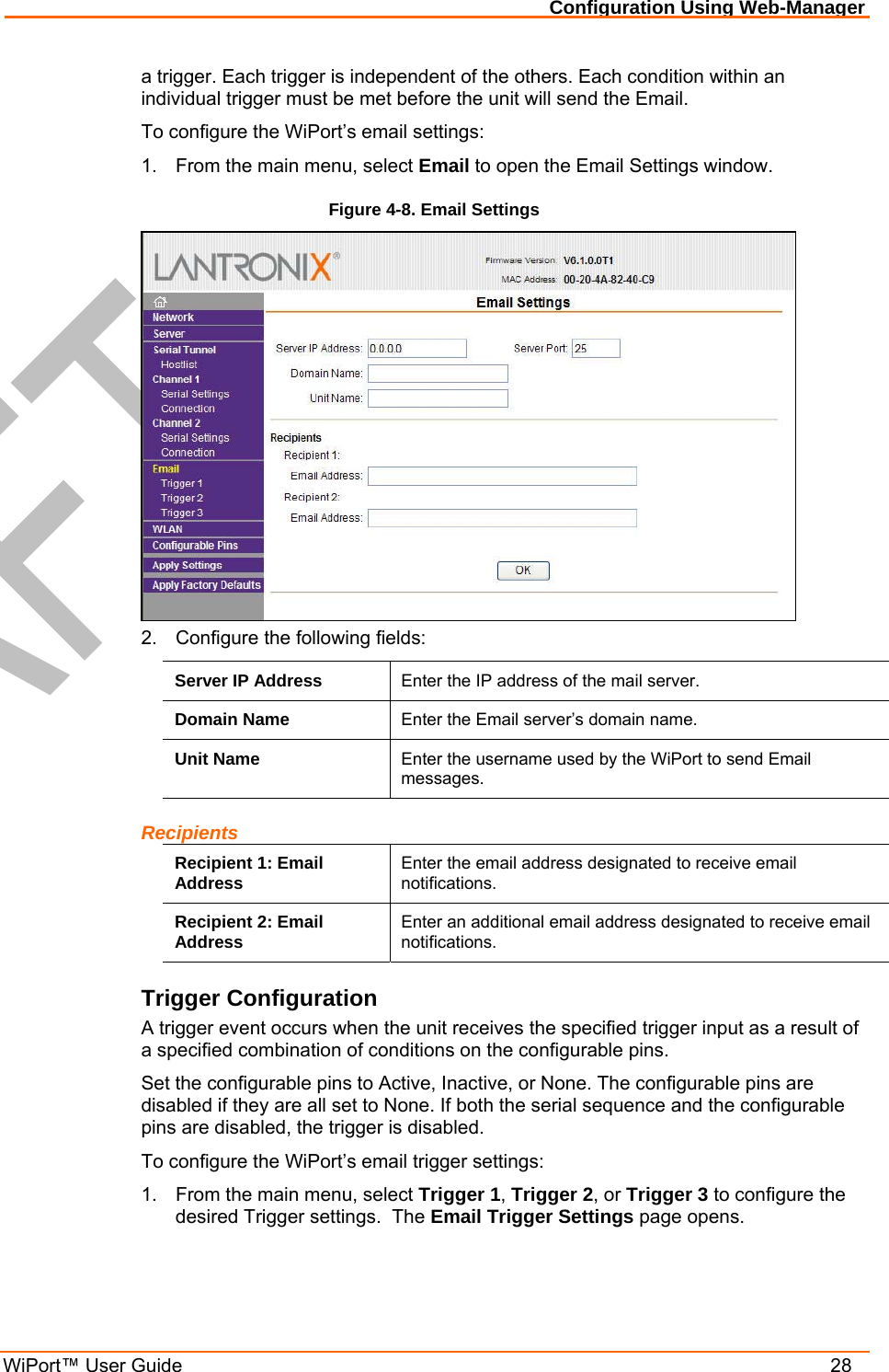 Configuration Using Web-Manager WiPort™ User Guide    28 a trigger. Each trigger is independent of the others. Each condition within an individual trigger must be met before the unit will send the Email. To configure the WiPort’s email settings: 1.  From the main menu, select Email to open the Email Settings window. Figure 4-8. Email Settings  2.  Configure the following fields: Server IP Address  Enter the IP address of the mail server. Domain Name  Enter the Email server’s domain name. Unit Name  Enter the username used by the WiPort to send Email messages. Recipients Recipient 1: Email Address  Enter the email address designated to receive email notifications. Recipient 2: Email Address  Enter an additional email address designated to receive email notifications. Trigger Configuration A trigger event occurs when the unit receives the specified trigger input as a result of a specified combination of conditions on the configurable pins.  Set the configurable pins to Active, Inactive, or None. The configurable pins are disabled if they are all set to None. If both the serial sequence and the configurable pins are disabled, the trigger is disabled.  To configure the WiPort’s email trigger settings: 1.  From the main menu, select Trigger 1, Trigger 2, or Trigger 3 to configure the desired Trigger settings.  The Email Trigger Settings page opens. 