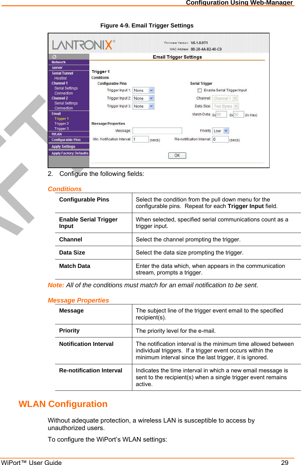 Configuration Using Web-Manager WiPort™ User Guide    29 Figure 4-9. Email Trigger Settings  2.  Configure the following fields: Conditions Configurable Pins  Select the condition from the pull down menu for the configurable pins.  Repeat for each Trigger Input field. Enable Serial Trigger Input  When selected, specified serial communications count as a trigger input. Channel  Select the channel prompting the trigger. Data Size  Select the data size prompting the trigger. Match Data  Enter the data which, when appears in the communication stream, prompts a trigger. Note: All of the conditions must match for an email notification to be sent. Message Properties Message  The subject line of the trigger event email to the specified recipient(s). Priority  The priority level for the e-mail.  Notification Interval  The notification interval is the minimum time allowed between individual triggers.  If a trigger event occurs within the minimum interval since the last trigger, it is ignored. Re-notification Interval  Indicates the time interval in which a new email message is sent to the recipient(s) when a single trigger event remains active. WLAN Configuration Without adequate protection, a wireless LAN is susceptible to access by unauthorized users.   To configure the WiPort’s WLAN settings: 