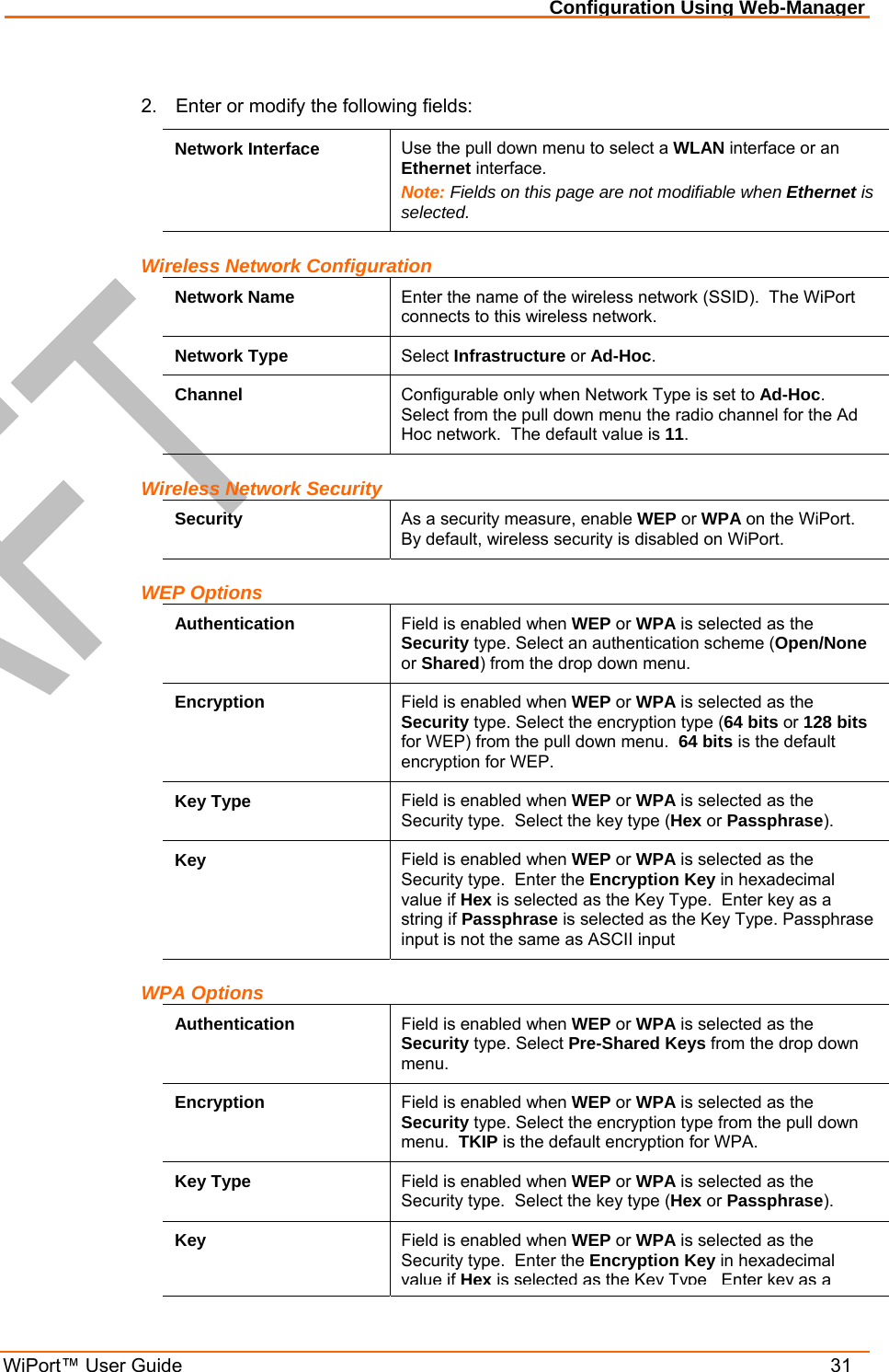 Configuration Using Web-Manager WiPort™ User Guide    31  2.  Enter or modify the following fields: Network Interface  Use the pull down menu to select a WLAN interface or an Ethernet interface. Note: Fields on this page are not modifiable when Ethernet is selected. Wireless Network Configuration Network Name  Enter the name of the wireless network (SSID).  The WiPort connects to this wireless network.    Network Type  Select Infrastructure or Ad-Hoc. Channel  Configurable only when Network Type is set to Ad-Hoc.  Select from the pull down menu the radio channel for the Ad Hoc network.  The default value is 11. Wireless Network Security Security  As a security measure, enable WEP or WPA on the WiPort.  By default, wireless security is disabled on WiPort. WEP Options Authentication  Field is enabled when WEP or WPA is selected as the Security type. Select an authentication scheme (Open/None or Shared) from the drop down menu.  Encryption  Field is enabled when WEP or WPA is selected as the Security type. Select the encryption type (64 bits or 128 bits for WEP) from the pull down menu.  64 bits is the default encryption for WEP.   Key Type  Field is enabled when WEP or WPA is selected as the Security type.  Select the key type (Hex or Passphrase). Key  Field is enabled when WEP or WPA is selected as the Security type.  Enter the Encryption Key in hexadecimal value if Hex is selected as the Key Type.  Enter key as a string if Passphrase is selected as the Key Type. Passphrase input is not the same as ASCII input WPA Options Authentication  Field is enabled when WEP or WPA is selected as the Security type. Select Pre-Shared Keys from the drop down menu.  Encryption  Field is enabled when WEP or WPA is selected as the Security type. Select the encryption type from the pull down menu.  TKIP is the default encryption for WPA. Key Type  Field is enabled when WEP or WPA is selected as the Security type.  Select the key type (Hex or Passphrase). Key  Field is enabled when WEP or WPA is selected as the Security type.  Enter the Encryption Key in hexadecimal value ifHexis selected as the Key Type Enter key as a