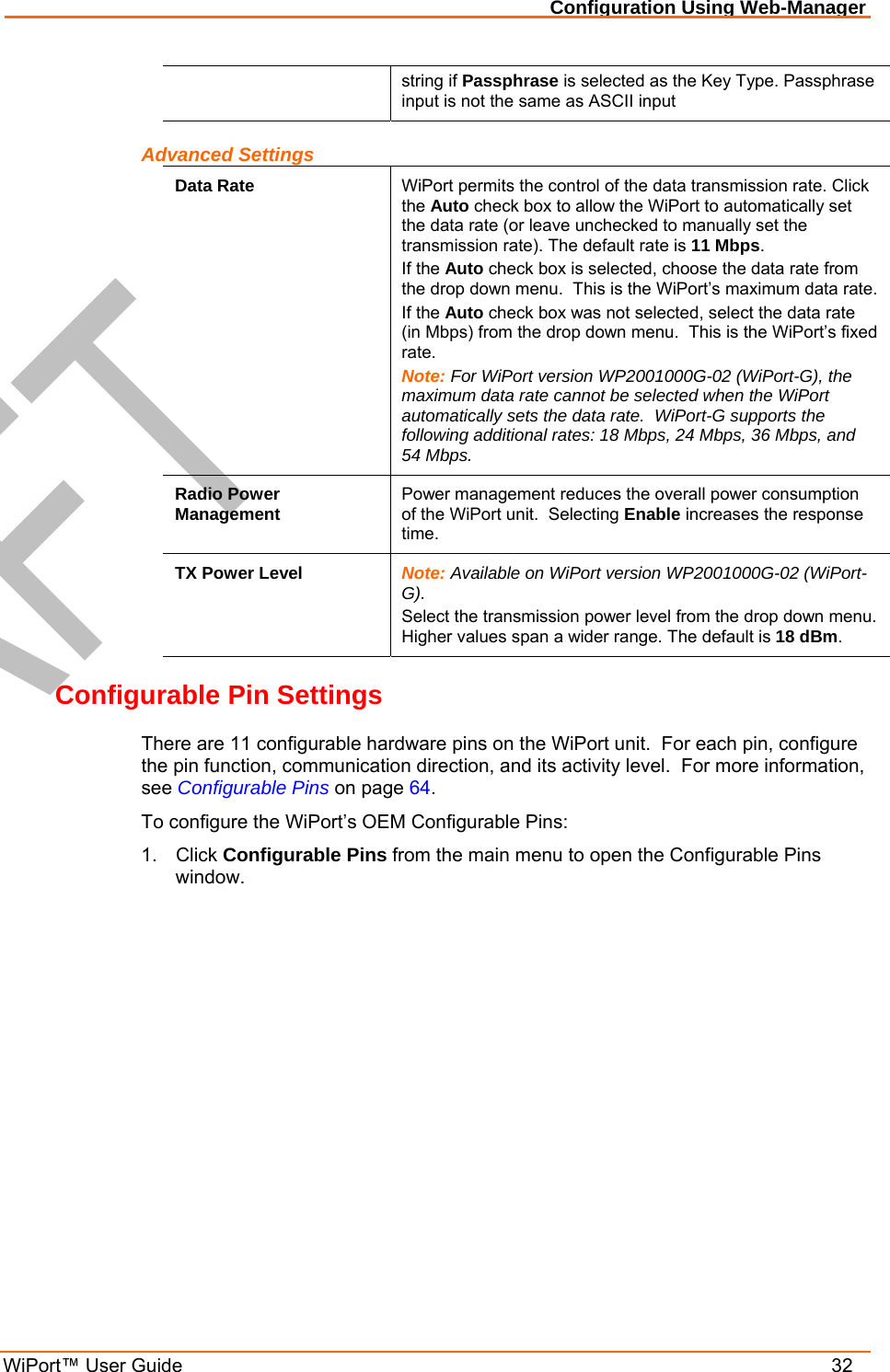 Configuration Using Web-Manager WiPort™ User Guide    32 string if Passphrase is selected as the Key Type. Passphrase input is not the same as ASCII input Advanced Settings Data Rate  WiPort permits the control of the data transmission rate. Click the Auto check box to allow the WiPort to automatically set the data rate (or leave unchecked to manually set the transmission rate). The default rate is 11 Mbps. If the Auto check box is selected, choose the data rate from the drop down menu.  This is the WiPort’s maximum data rate. If the Auto check box was not selected, select the data rate (in Mbps) from the drop down menu.  This is the WiPort’s fixed rate. Note: For WiPort version WP2001000G-02 (WiPort-G), the maximum data rate cannot be selected when the WiPort automatically sets the data rate.  WiPort-G supports the following additional rates: 18 Mbps, 24 Mbps, 36 Mbps, and 54 Mbps. Radio Power Management  Power management reduces the overall power consumption of the WiPort unit.  Selecting Enable increases the response time.  TX Power Level  Note: Available on WiPort version WP2001000G-02 (WiPort-G). Select the transmission power level from the drop down menu.  Higher values span a wider range. The default is 18 dBm. Configurable Pin Settings There are 11 configurable hardware pins on the WiPort unit.  For each pin, configure the pin function, communication direction, and its activity level.  For more information, see Configurable Pins on page 64. To configure the WiPort’s OEM Configurable Pins: 1. Click Configurable Pins from the main menu to open the Configurable Pins window. 