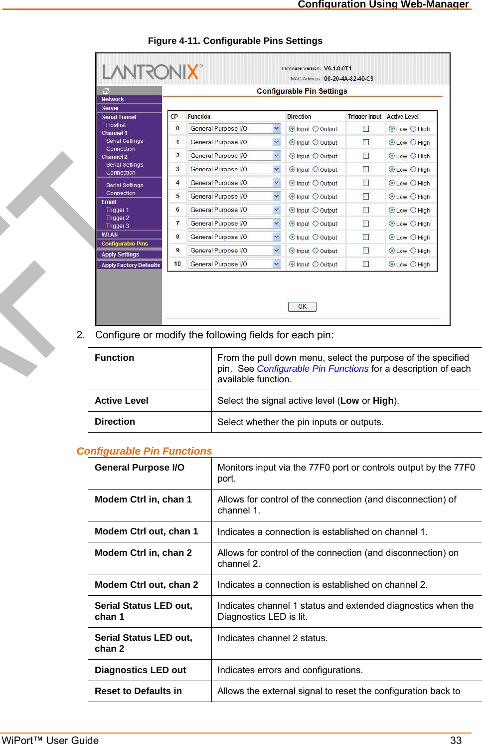 Configuration Using Web-Manager WiPort™ User Guide    33 Figure 4-11. Configurable Pins Settings  2.  Configure or modify the following fields for each pin: Function  From the pull down menu, select the purpose of the specified pin.  See Configurable Pin Functions for a description of each available function. Active Level  Select the signal active level (Low or High). Direction  Select whether the pin inputs or outputs. Configurable Pin Functions General Purpose I/O  Monitors input via the 77F0 port or controls output by the 77F0 port. Modem Ctrl in, chan 1  Allows for control of the connection (and disconnection) of channel 1. Modem Ctrl out, chan 1  Indicates a connection is established on channel 1. Modem Ctrl in, chan 2  Allows for control of the connection (and disconnection) on channel 2. Modem Ctrl out, chan 2  Indicates a connection is established on channel 2. Serial Status LED out, chan 1  Indicates channel 1 status and extended diagnostics when the Diagnostics LED is lit. Serial Status LED out, chan 2  Indicates channel 2 status. Diagnostics LED out  Indicates errors and configurations. Reset to Defaults in  Allows the external signal to reset the configuration back to 