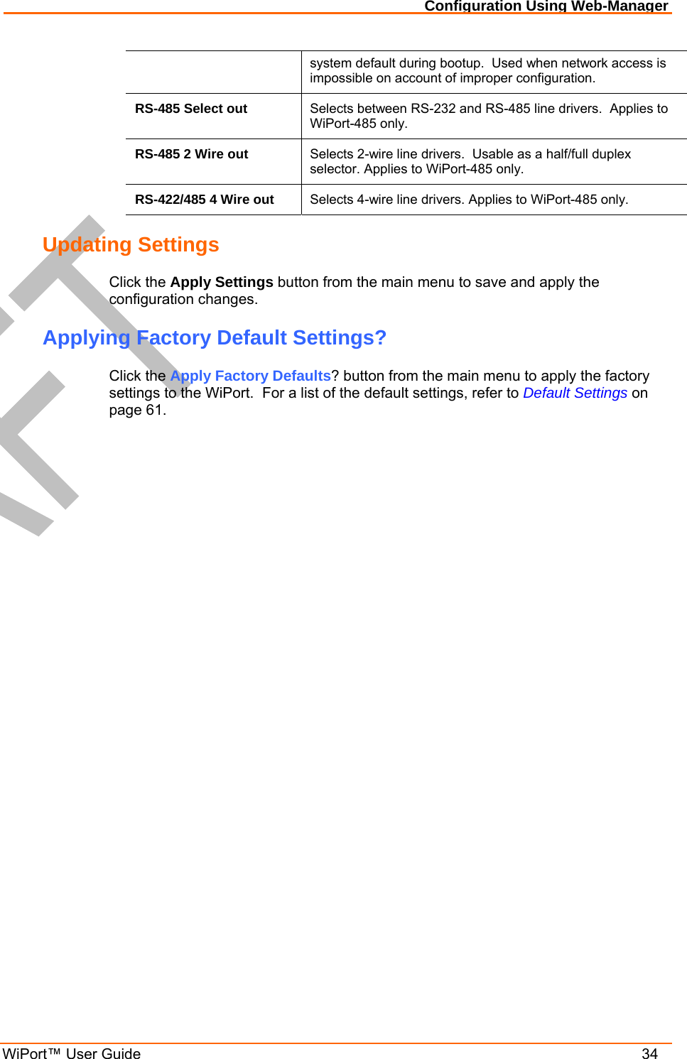 Configuration Using Web-Manager WiPort™ User Guide    34 system default during bootup.  Used when network access is impossible on account of improper configuration. RS-485 Select out  Selects between RS-232 and RS-485 line drivers.  Applies to WiPort-485 only. RS-485 2 Wire out  Selects 2-wire line drivers.  Usable as a half/full duplex selector. Applies to WiPort-485 only. RS-422/485 4 Wire out  Selects 4-wire line drivers. Applies to WiPort-485 only. Updating Settings Click the Apply Settings button from the main menu to save and apply the configuration changes. Applying Factory Default Settings? Click the Apply Factory Defaults? button from the main menu to apply the factory settings to the WiPort.  For a list of the default settings, refer to Default Settings on page 61. 